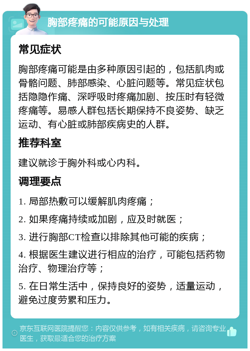 胸部疼痛的可能原因与处理 常见症状 胸部疼痛可能是由多种原因引起的，包括肌肉或骨骼问题、肺部感染、心脏问题等。常见症状包括隐隐作痛、深呼吸时疼痛加剧、按压时有轻微疼痛等。易感人群包括长期保持不良姿势、缺乏运动、有心脏或肺部疾病史的人群。 推荐科室 建议就诊于胸外科或心内科。 调理要点 1. 局部热敷可以缓解肌肉疼痛； 2. 如果疼痛持续或加剧，应及时就医； 3. 进行胸部CT检查以排除其他可能的疾病； 4. 根据医生建议进行相应的治疗，可能包括药物治疗、物理治疗等； 5. 在日常生活中，保持良好的姿势，适量运动，避免过度劳累和压力。