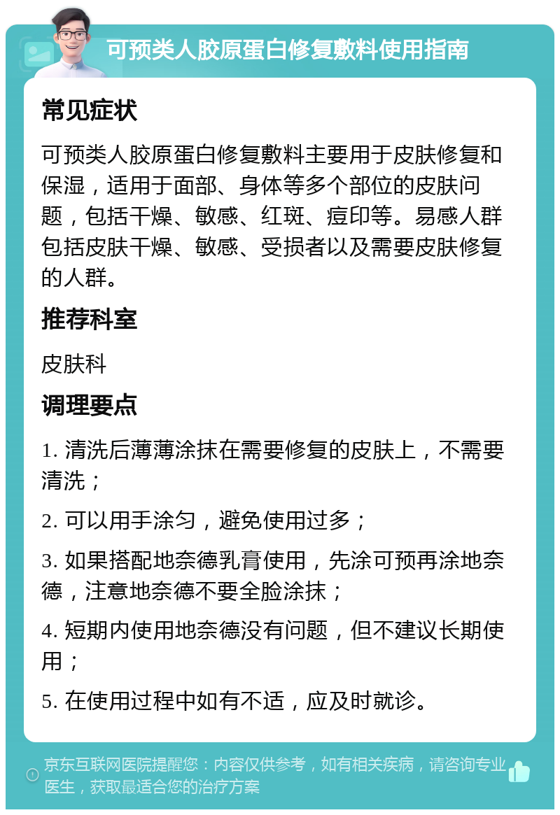 可预类人胶原蛋白修复敷料使用指南 常见症状 可预类人胶原蛋白修复敷料主要用于皮肤修复和保湿，适用于面部、身体等多个部位的皮肤问题，包括干燥、敏感、红斑、痘印等。易感人群包括皮肤干燥、敏感、受损者以及需要皮肤修复的人群。 推荐科室 皮肤科 调理要点 1. 清洗后薄薄涂抹在需要修复的皮肤上，不需要清洗； 2. 可以用手涂匀，避免使用过多； 3. 如果搭配地奈德乳膏使用，先涂可预再涂地奈德，注意地奈德不要全脸涂抹； 4. 短期内使用地奈德没有问题，但不建议长期使用； 5. 在使用过程中如有不适，应及时就诊。