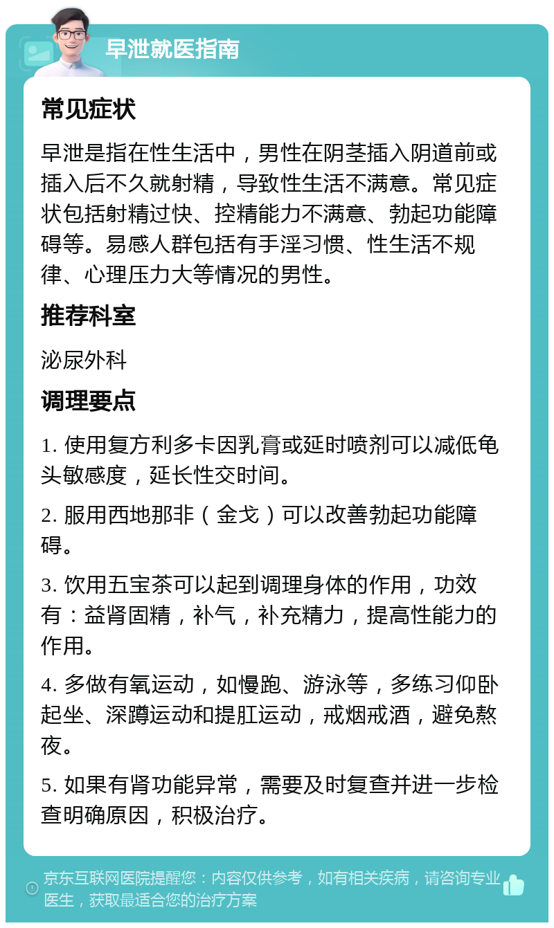 早泄就医指南 常见症状 早泄是指在性生活中，男性在阴茎插入阴道前或插入后不久就射精，导致性生活不满意。常见症状包括射精过快、控精能力不满意、勃起功能障碍等。易感人群包括有手淫习惯、性生活不规律、心理压力大等情况的男性。 推荐科室 泌尿外科 调理要点 1. 使用复方利多卡因乳膏或延时喷剂可以减低龟头敏感度，延长性交时间。 2. 服用西地那非（金戈）可以改善勃起功能障碍。 3. 饮用五宝茶可以起到调理身体的作用，功效有：益肾固精，补气，补充精力，提高性能力的作用。 4. 多做有氧运动，如慢跑、游泳等，多练习仰卧起坐、深蹲运动和提肛运动，戒烟戒酒，避免熬夜。 5. 如果有肾功能异常，需要及时复查并进一步检查明确原因，积极治疗。