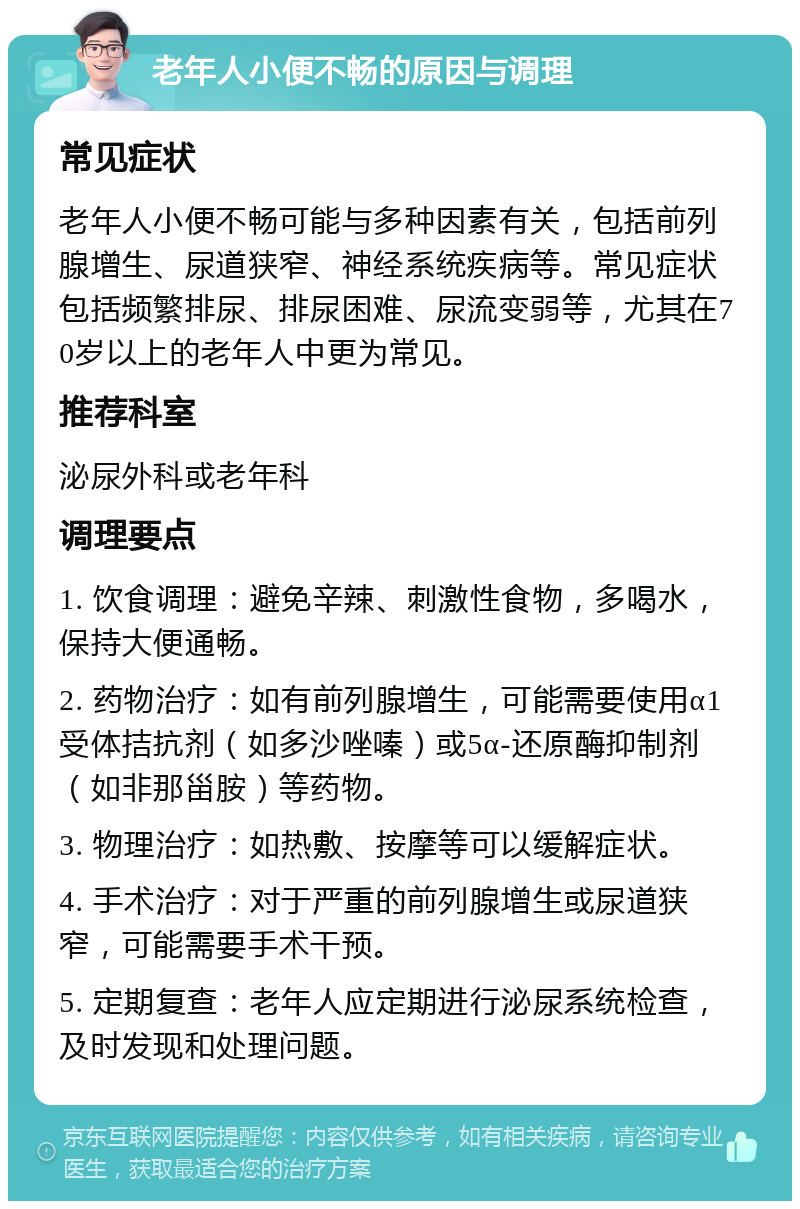 老年人小便不畅的原因与调理 常见症状 老年人小便不畅可能与多种因素有关，包括前列腺增生、尿道狭窄、神经系统疾病等。常见症状包括频繁排尿、排尿困难、尿流变弱等，尤其在70岁以上的老年人中更为常见。 推荐科室 泌尿外科或老年科 调理要点 1. 饮食调理：避免辛辣、刺激性食物，多喝水，保持大便通畅。 2. 药物治疗：如有前列腺增生，可能需要使用α1受体拮抗剂（如多沙唑嗪）或5α-还原酶抑制剂（如非那甾胺）等药物。 3. 物理治疗：如热敷、按摩等可以缓解症状。 4. 手术治疗：对于严重的前列腺增生或尿道狭窄，可能需要手术干预。 5. 定期复查：老年人应定期进行泌尿系统检查，及时发现和处理问题。