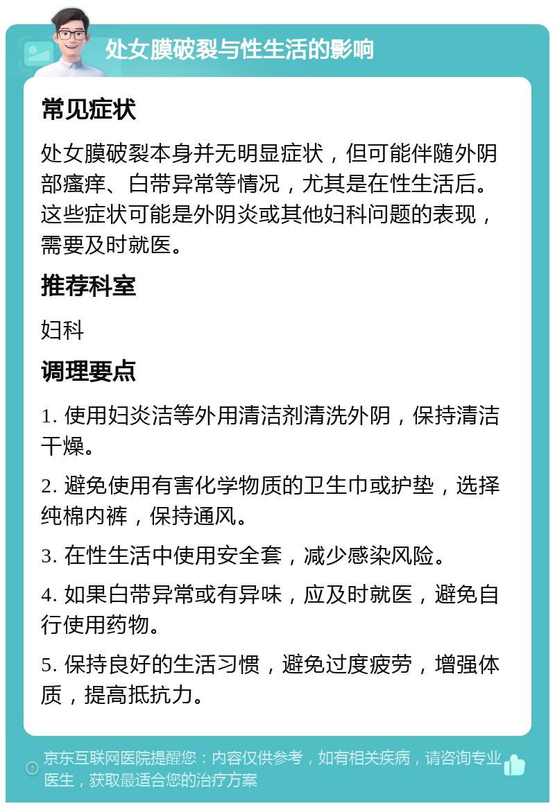 处女膜破裂与性生活的影响 常见症状 处女膜破裂本身并无明显症状，但可能伴随外阴部瘙痒、白带异常等情况，尤其是在性生活后。这些症状可能是外阴炎或其他妇科问题的表现，需要及时就医。 推荐科室 妇科 调理要点 1. 使用妇炎洁等外用清洁剂清洗外阴，保持清洁干燥。 2. 避免使用有害化学物质的卫生巾或护垫，选择纯棉内裤，保持通风。 3. 在性生活中使用安全套，减少感染风险。 4. 如果白带异常或有异味，应及时就医，避免自行使用药物。 5. 保持良好的生活习惯，避免过度疲劳，增强体质，提高抵抗力。