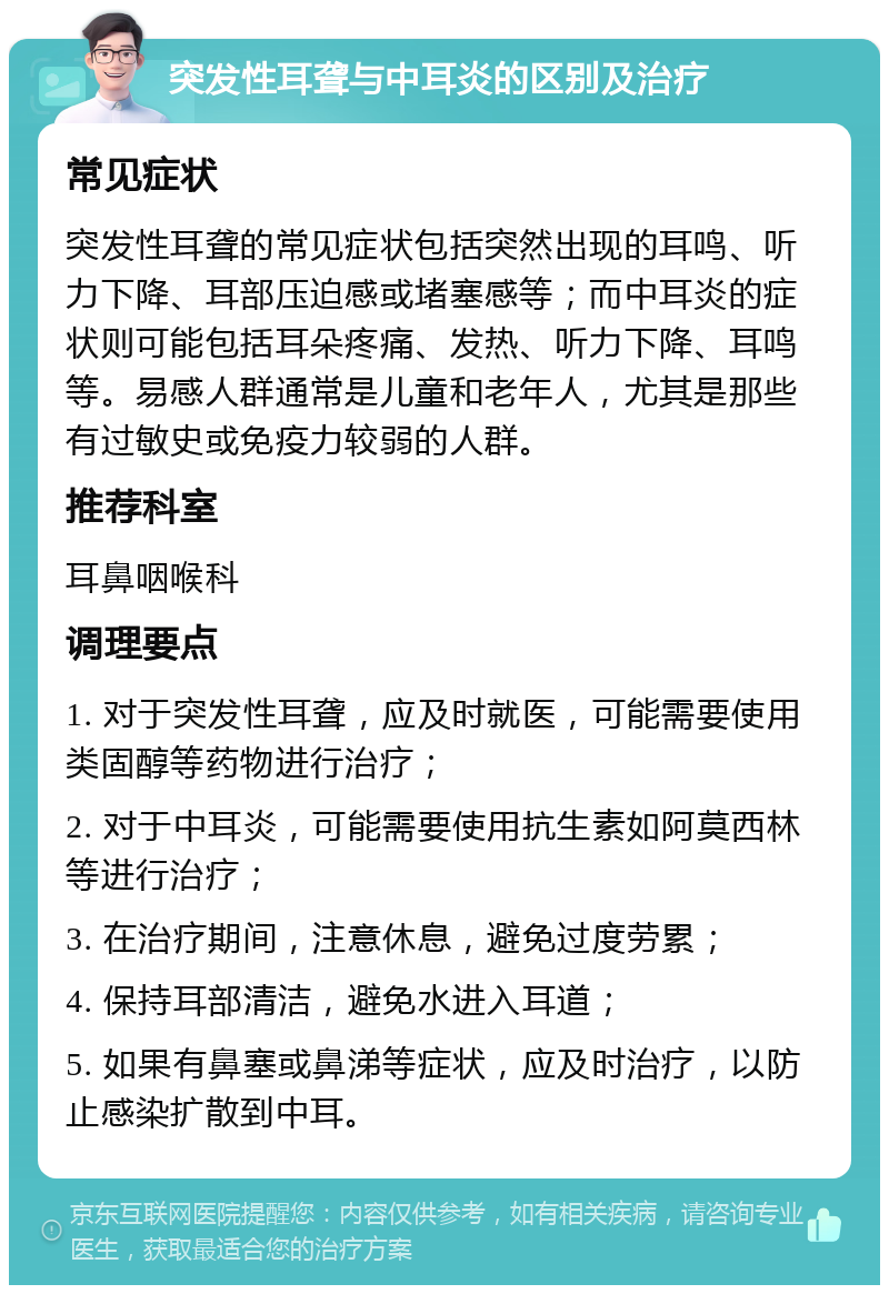 突发性耳聋与中耳炎的区别及治疗 常见症状 突发性耳聋的常见症状包括突然出现的耳鸣、听力下降、耳部压迫感或堵塞感等；而中耳炎的症状则可能包括耳朵疼痛、发热、听力下降、耳鸣等。易感人群通常是儿童和老年人，尤其是那些有过敏史或免疫力较弱的人群。 推荐科室 耳鼻咽喉科 调理要点 1. 对于突发性耳聋，应及时就医，可能需要使用类固醇等药物进行治疗； 2. 对于中耳炎，可能需要使用抗生素如阿莫西林等进行治疗； 3. 在治疗期间，注意休息，避免过度劳累； 4. 保持耳部清洁，避免水进入耳道； 5. 如果有鼻塞或鼻涕等症状，应及时治疗，以防止感染扩散到中耳。