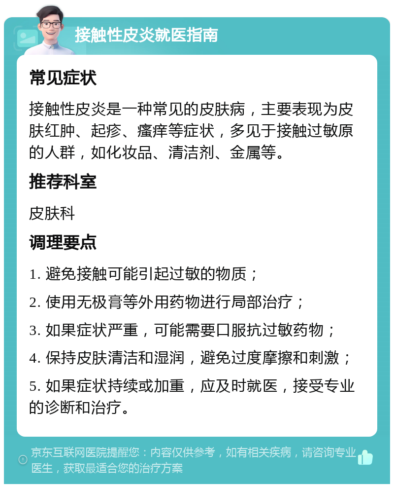 接触性皮炎就医指南 常见症状 接触性皮炎是一种常见的皮肤病，主要表现为皮肤红肿、起疹、瘙痒等症状，多见于接触过敏原的人群，如化妆品、清洁剂、金属等。 推荐科室 皮肤科 调理要点 1. 避免接触可能引起过敏的物质； 2. 使用无极膏等外用药物进行局部治疗； 3. 如果症状严重，可能需要口服抗过敏药物； 4. 保持皮肤清洁和湿润，避免过度摩擦和刺激； 5. 如果症状持续或加重，应及时就医，接受专业的诊断和治疗。