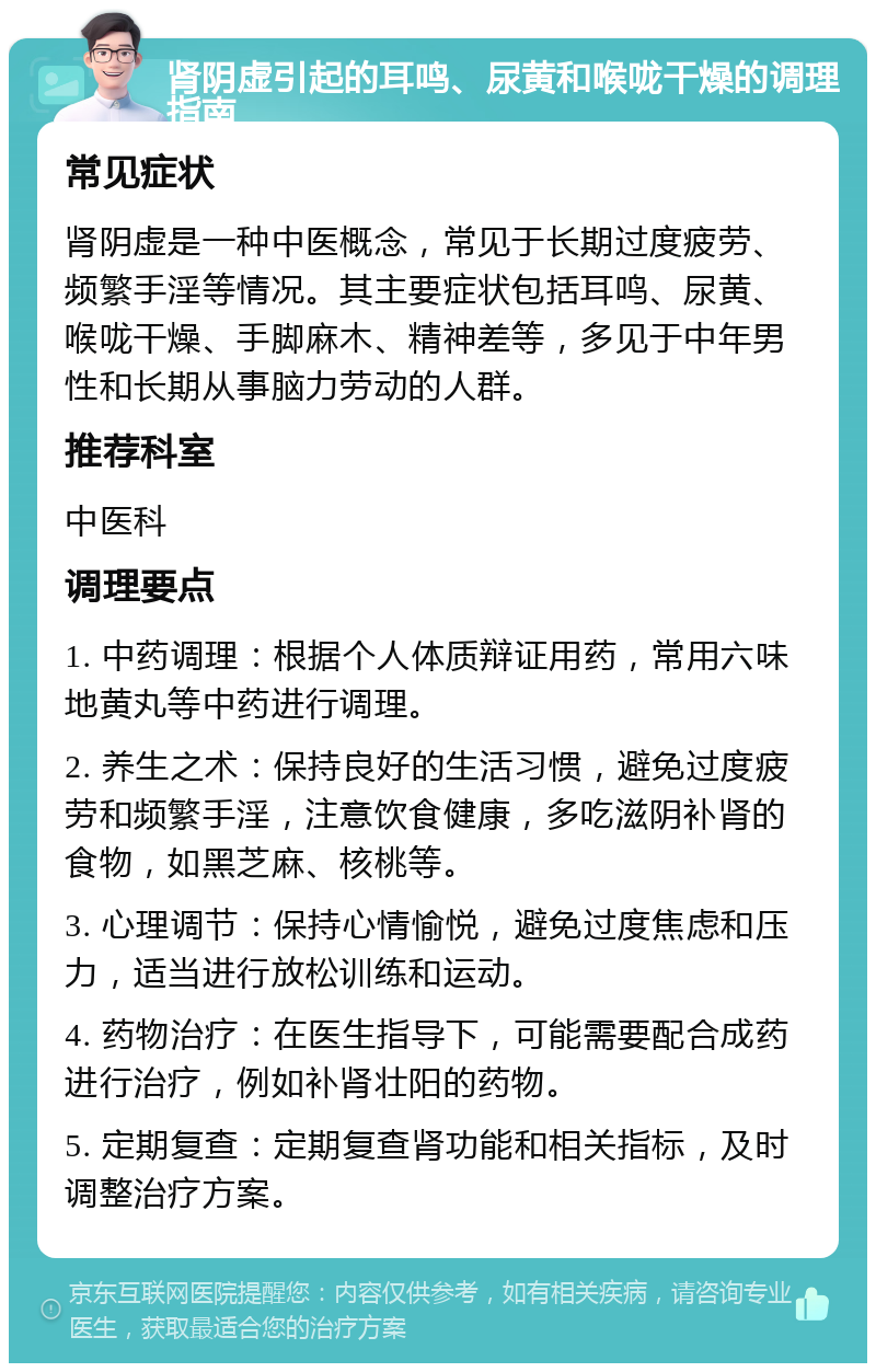 肾阴虚引起的耳鸣、尿黄和喉咙干燥的调理指南 常见症状 肾阴虚是一种中医概念，常见于长期过度疲劳、频繁手淫等情况。其主要症状包括耳鸣、尿黄、喉咙干燥、手脚麻木、精神差等，多见于中年男性和长期从事脑力劳动的人群。 推荐科室 中医科 调理要点 1. 中药调理：根据个人体质辩证用药，常用六味地黄丸等中药进行调理。 2. 养生之术：保持良好的生活习惯，避免过度疲劳和频繁手淫，注意饮食健康，多吃滋阴补肾的食物，如黑芝麻、核桃等。 3. 心理调节：保持心情愉悦，避免过度焦虑和压力，适当进行放松训练和运动。 4. 药物治疗：在医生指导下，可能需要配合成药进行治疗，例如补肾壮阳的药物。 5. 定期复查：定期复查肾功能和相关指标，及时调整治疗方案。