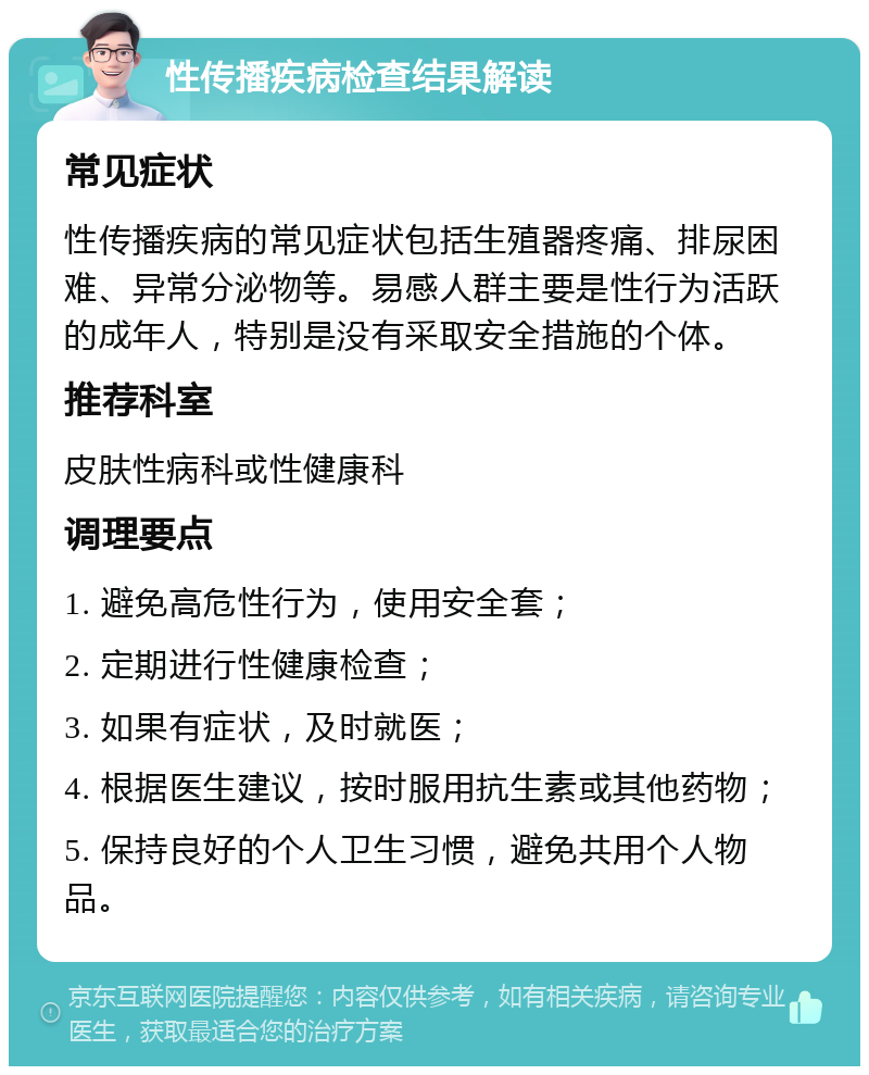 性传播疾病检查结果解读 常见症状 性传播疾病的常见症状包括生殖器疼痛、排尿困难、异常分泌物等。易感人群主要是性行为活跃的成年人，特别是没有采取安全措施的个体。 推荐科室 皮肤性病科或性健康科 调理要点 1. 避免高危性行为，使用安全套； 2. 定期进行性健康检查； 3. 如果有症状，及时就医； 4. 根据医生建议，按时服用抗生素或其他药物； 5. 保持良好的个人卫生习惯，避免共用个人物品。