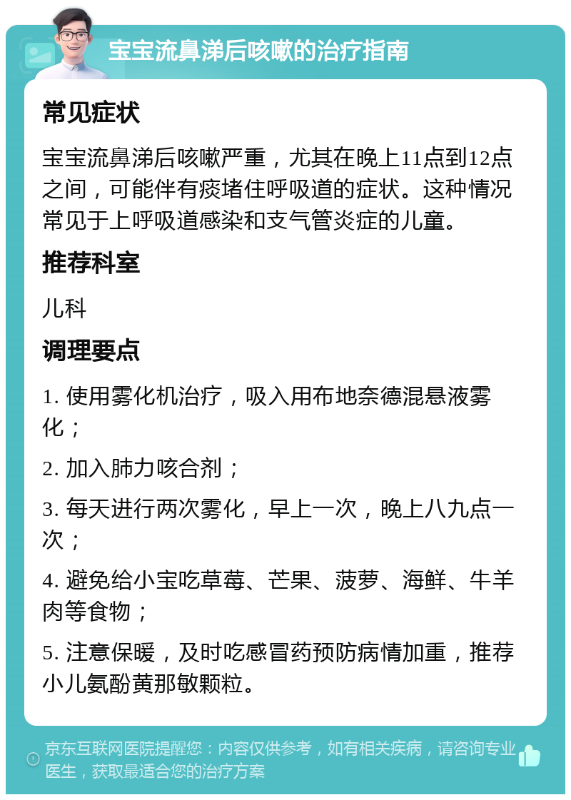 宝宝流鼻涕后咳嗽的治疗指南 常见症状 宝宝流鼻涕后咳嗽严重，尤其在晚上11点到12点之间，可能伴有痰堵住呼吸道的症状。这种情况常见于上呼吸道感染和支气管炎症的儿童。 推荐科室 儿科 调理要点 1. 使用雾化机治疗，吸入用布地奈德混悬液雾化； 2. 加入肺力咳合剂； 3. 每天进行两次雾化，早上一次，晚上八九点一次； 4. 避免给小宝吃草莓、芒果、菠萝、海鲜、牛羊肉等食物； 5. 注意保暖，及时吃感冒药预防病情加重，推荐小儿氨酚黄那敏颗粒。