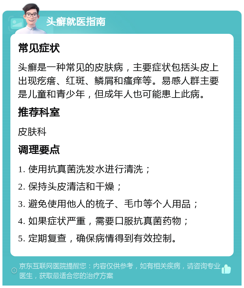 头癣就医指南 常见症状 头癣是一种常见的皮肤病，主要症状包括头皮上出现疙瘩、红斑、鳞屑和瘙痒等。易感人群主要是儿童和青少年，但成年人也可能患上此病。 推荐科室 皮肤科 调理要点 1. 使用抗真菌洗发水进行清洗； 2. 保持头皮清洁和干燥； 3. 避免使用他人的梳子、毛巾等个人用品； 4. 如果症状严重，需要口服抗真菌药物； 5. 定期复查，确保病情得到有效控制。