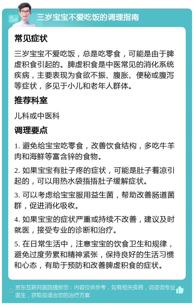 三岁宝宝不爱吃饭的调理指南 常见症状 三岁宝宝不爱吃饭，总是吃零食，可能是由于脾虚积食引起的。脾虚积食是中医常见的消化系统疾病，主要表现为食欲不振、腹胀、便秘或腹泻等症状，多见于小儿和老年人群体。 推荐科室 儿科或中医科 调理要点 1. 避免给宝宝吃零食，改善饮食结构，多吃牛羊肉和海鲜等富含锌的食物。 2. 如果宝宝有肚子疼的症状，可能是肚子着凉引起的，可以用热水袋捂捂肚子缓解症状。 3. 可以考虑给宝宝服用益生菌，帮助改善肠道菌群，促进消化吸收。 4. 如果宝宝的症状严重或持续不改善，建议及时就医，接受专业的诊断和治疗。 5. 在日常生活中，注意宝宝的饮食卫生和规律，避免过度劳累和精神紧张，保持良好的生活习惯和心态，有助于预防和改善脾虚积食的症状。