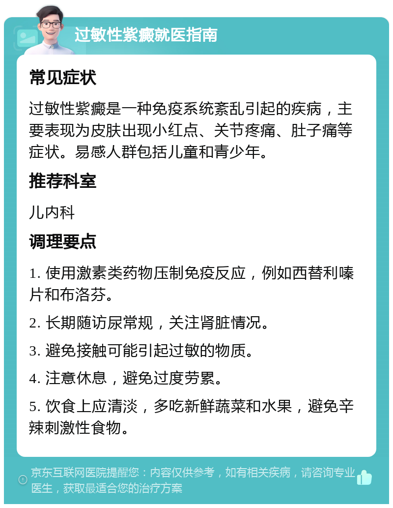 过敏性紫癜就医指南 常见症状 过敏性紫癜是一种免疫系统紊乱引起的疾病，主要表现为皮肤出现小红点、关节疼痛、肚子痛等症状。易感人群包括儿童和青少年。 推荐科室 儿内科 调理要点 1. 使用激素类药物压制免疫反应，例如西替利嗪片和布洛芬。 2. 长期随访尿常规，关注肾脏情况。 3. 避免接触可能引起过敏的物质。 4. 注意休息，避免过度劳累。 5. 饮食上应清淡，多吃新鲜蔬菜和水果，避免辛辣刺激性食物。