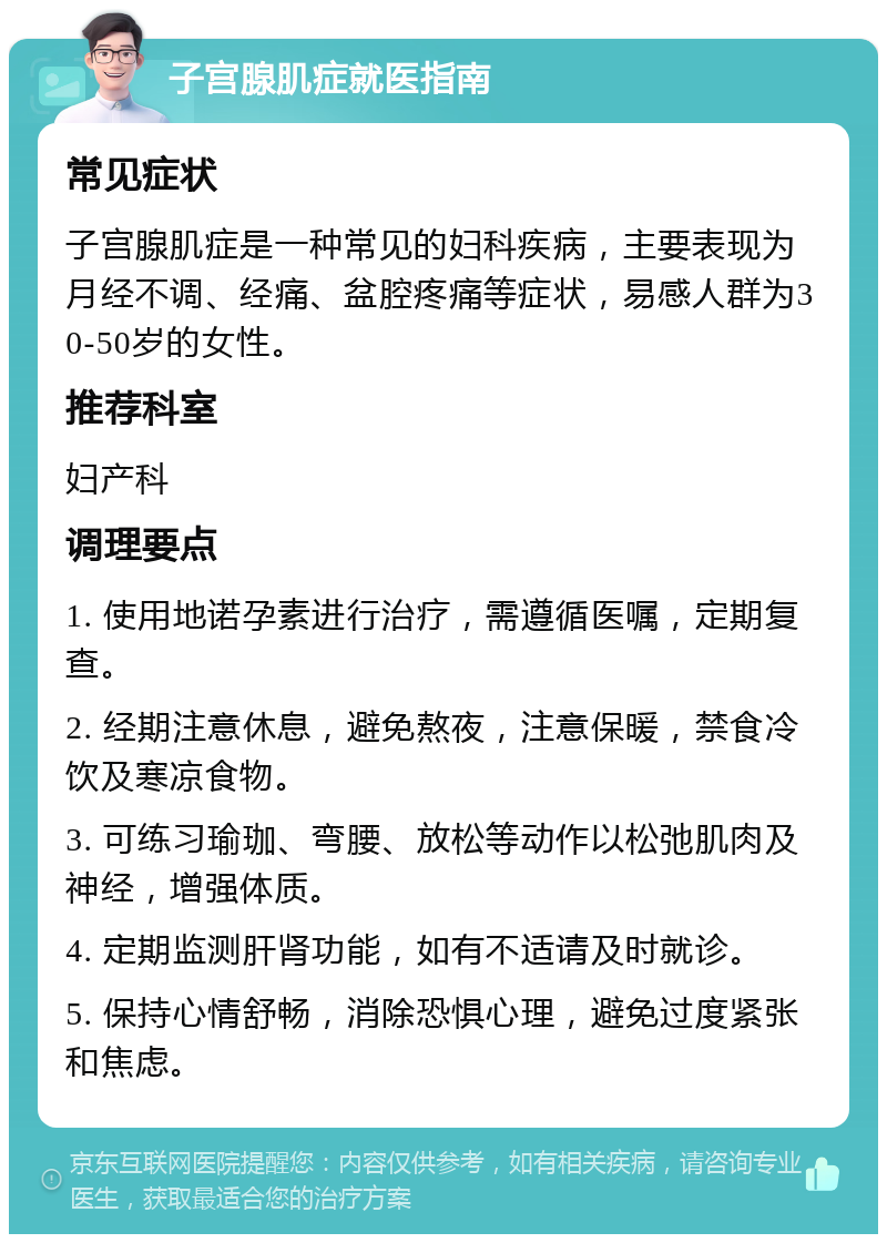 子宫腺肌症就医指南 常见症状 子宫腺肌症是一种常见的妇科疾病，主要表现为月经不调、经痛、盆腔疼痛等症状，易感人群为30-50岁的女性。 推荐科室 妇产科 调理要点 1. 使用地诺孕素进行治疗，需遵循医嘱，定期复查。 2. 经期注意休息，避免熬夜，注意保暖，禁食冷饮及寒凉食物。 3. 可练习瑜珈、弯腰、放松等动作以松弛肌肉及神经，增强体质。 4. 定期监测肝肾功能，如有不适请及时就诊。 5. 保持心情舒畅，消除恐惧心理，避免过度紧张和焦虑。