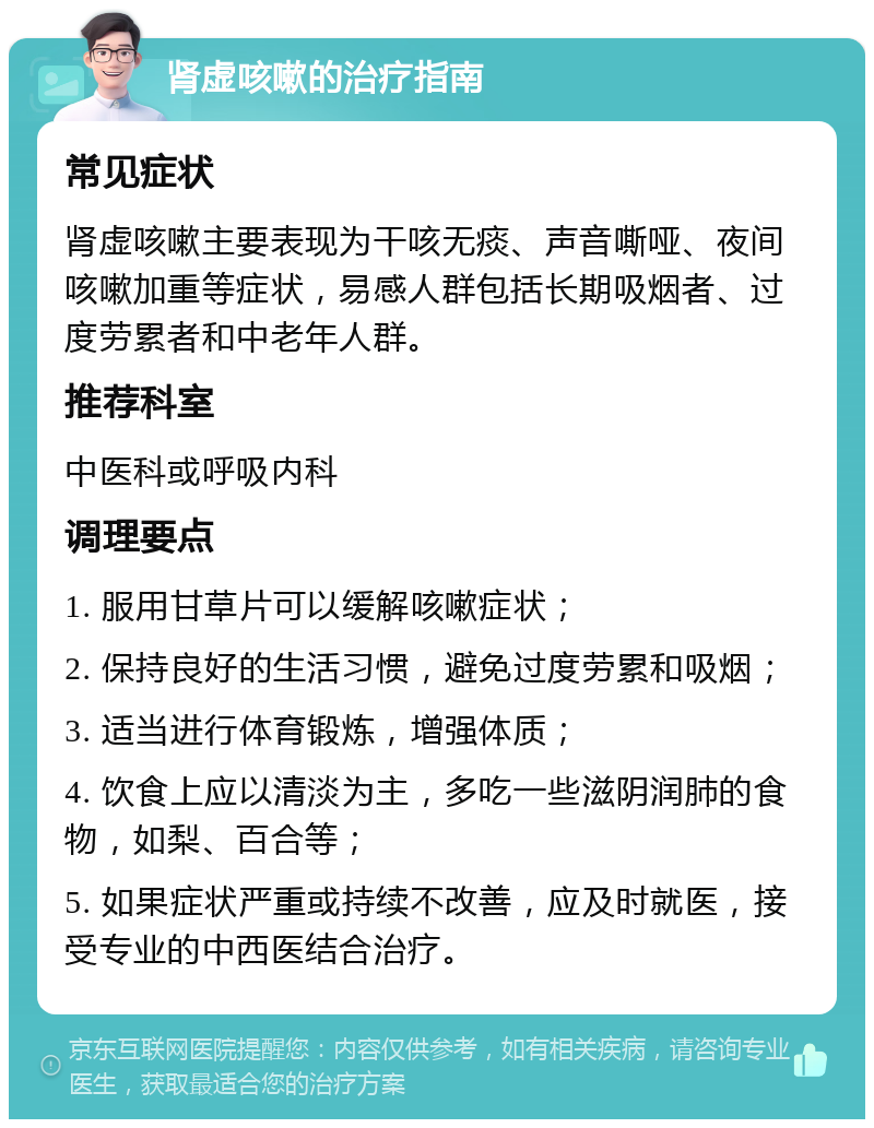 肾虚咳嗽的治疗指南 常见症状 肾虚咳嗽主要表现为干咳无痰、声音嘶哑、夜间咳嗽加重等症状，易感人群包括长期吸烟者、过度劳累者和中老年人群。 推荐科室 中医科或呼吸内科 调理要点 1. 服用甘草片可以缓解咳嗽症状； 2. 保持良好的生活习惯，避免过度劳累和吸烟； 3. 适当进行体育锻炼，增强体质； 4. 饮食上应以清淡为主，多吃一些滋阴润肺的食物，如梨、百合等； 5. 如果症状严重或持续不改善，应及时就医，接受专业的中西医结合治疗。