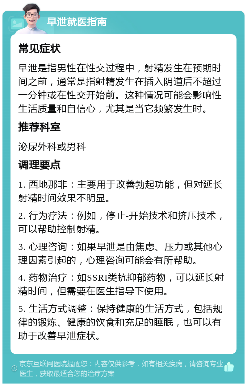 早泄就医指南 常见症状 早泄是指男性在性交过程中，射精发生在预期时间之前，通常是指射精发生在插入阴道后不超过一分钟或在性交开始前。这种情况可能会影响性生活质量和自信心，尤其是当它频繁发生时。 推荐科室 泌尿外科或男科 调理要点 1. 西地那非：主要用于改善勃起功能，但对延长射精时间效果不明显。 2. 行为疗法：例如，停止-开始技术和挤压技术，可以帮助控制射精。 3. 心理咨询：如果早泄是由焦虑、压力或其他心理因素引起的，心理咨询可能会有所帮助。 4. 药物治疗：如SSRI类抗抑郁药物，可以延长射精时间，但需要在医生指导下使用。 5. 生活方式调整：保持健康的生活方式，包括规律的锻炼、健康的饮食和充足的睡眠，也可以有助于改善早泄症状。