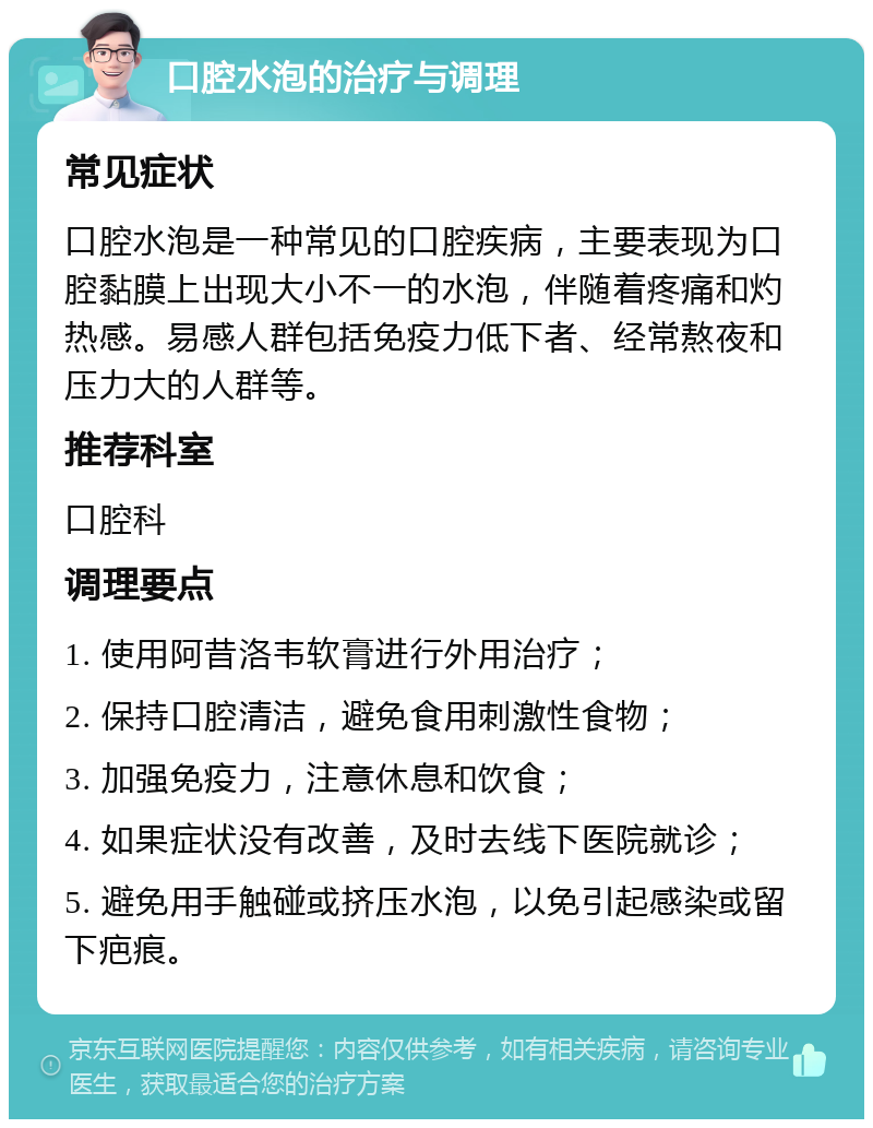 口腔水泡的治疗与调理 常见症状 口腔水泡是一种常见的口腔疾病，主要表现为口腔黏膜上出现大小不一的水泡，伴随着疼痛和灼热感。易感人群包括免疫力低下者、经常熬夜和压力大的人群等。 推荐科室 口腔科 调理要点 1. 使用阿昔洛韦软膏进行外用治疗； 2. 保持口腔清洁，避免食用刺激性食物； 3. 加强免疫力，注意休息和饮食； 4. 如果症状没有改善，及时去线下医院就诊； 5. 避免用手触碰或挤压水泡，以免引起感染或留下疤痕。