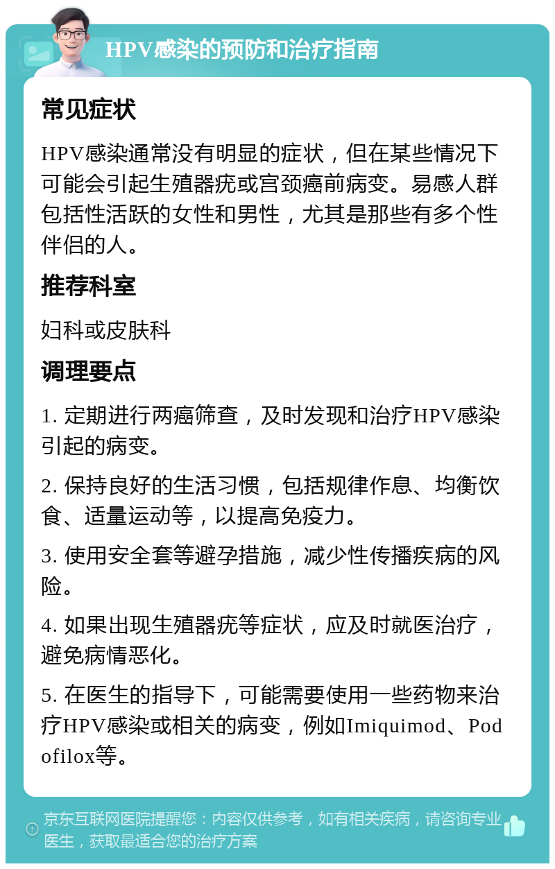 HPV感染的预防和治疗指南 常见症状 HPV感染通常没有明显的症状，但在某些情况下可能会引起生殖器疣或宫颈癌前病变。易感人群包括性活跃的女性和男性，尤其是那些有多个性伴侣的人。 推荐科室 妇科或皮肤科 调理要点 1. 定期进行两癌筛查，及时发现和治疗HPV感染引起的病变。 2. 保持良好的生活习惯，包括规律作息、均衡饮食、适量运动等，以提高免疫力。 3. 使用安全套等避孕措施，减少性传播疾病的风险。 4. 如果出现生殖器疣等症状，应及时就医治疗，避免病情恶化。 5. 在医生的指导下，可能需要使用一些药物来治疗HPV感染或相关的病变，例如Imiquimod、Podofilox等。