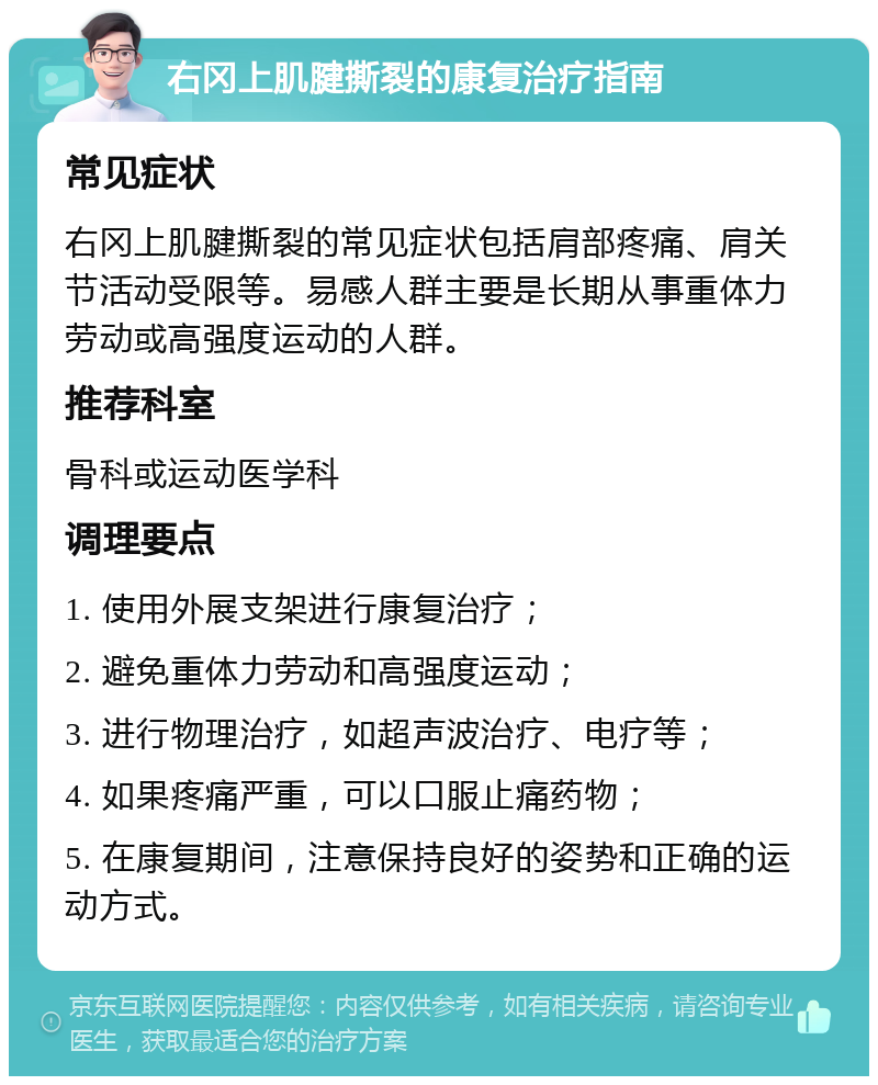 右冈上肌腱撕裂的康复治疗指南 常见症状 右冈上肌腱撕裂的常见症状包括肩部疼痛、肩关节活动受限等。易感人群主要是长期从事重体力劳动或高强度运动的人群。 推荐科室 骨科或运动医学科 调理要点 1. 使用外展支架进行康复治疗； 2. 避免重体力劳动和高强度运动； 3. 进行物理治疗，如超声波治疗、电疗等； 4. 如果疼痛严重，可以口服止痛药物； 5. 在康复期间，注意保持良好的姿势和正确的运动方式。