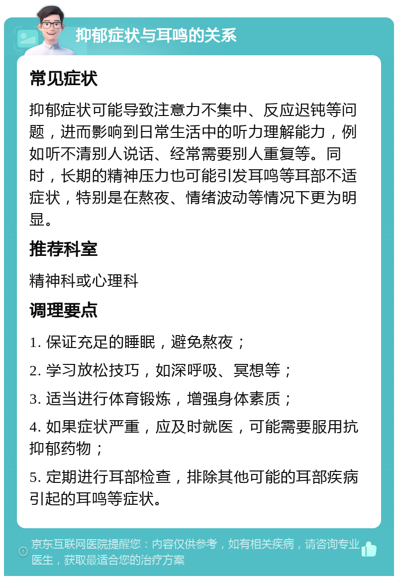 抑郁症状与耳鸣的关系 常见症状 抑郁症状可能导致注意力不集中、反应迟钝等问题，进而影响到日常生活中的听力理解能力，例如听不清别人说话、经常需要别人重复等。同时，长期的精神压力也可能引发耳鸣等耳部不适症状，特别是在熬夜、情绪波动等情况下更为明显。 推荐科室 精神科或心理科 调理要点 1. 保证充足的睡眠，避免熬夜； 2. 学习放松技巧，如深呼吸、冥想等； 3. 适当进行体育锻炼，增强身体素质； 4. 如果症状严重，应及时就医，可能需要服用抗抑郁药物； 5. 定期进行耳部检查，排除其他可能的耳部疾病引起的耳鸣等症状。