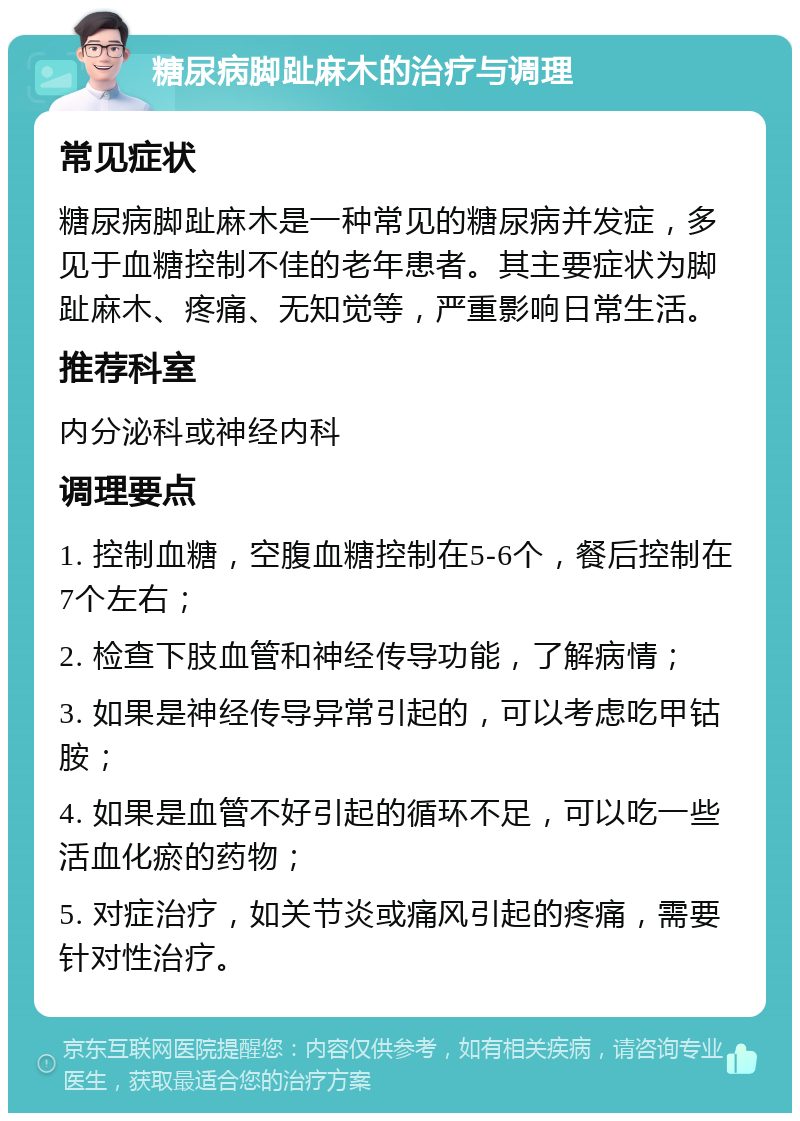 糖尿病脚趾麻木的治疗与调理 常见症状 糖尿病脚趾麻木是一种常见的糖尿病并发症，多见于血糖控制不佳的老年患者。其主要症状为脚趾麻木、疼痛、无知觉等，严重影响日常生活。 推荐科室 内分泌科或神经内科 调理要点 1. 控制血糖，空腹血糖控制在5-6个，餐后控制在7个左右； 2. 检查下肢血管和神经传导功能，了解病情； 3. 如果是神经传导异常引起的，可以考虑吃甲钴胺； 4. 如果是血管不好引起的循环不足，可以吃一些活血化瘀的药物； 5. 对症治疗，如关节炎或痛风引起的疼痛，需要针对性治疗。