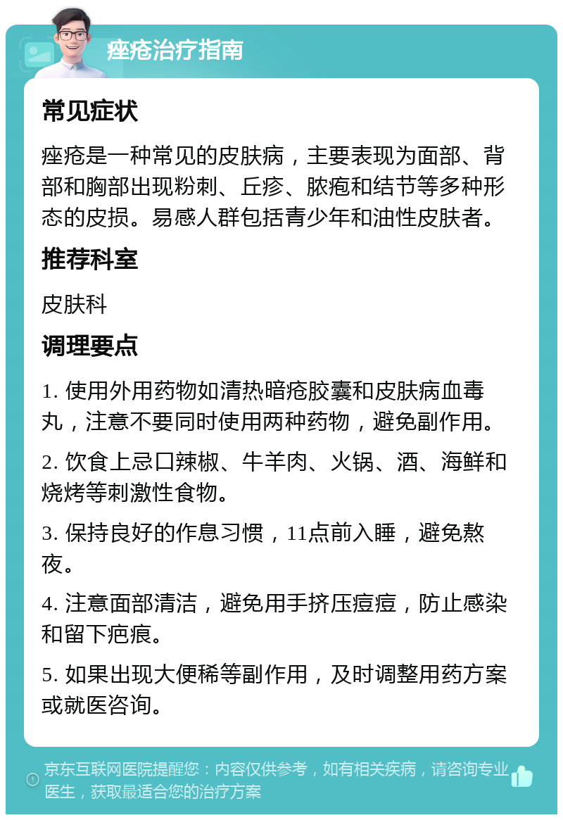 痤疮治疗指南 常见症状 痤疮是一种常见的皮肤病，主要表现为面部、背部和胸部出现粉刺、丘疹、脓疱和结节等多种形态的皮损。易感人群包括青少年和油性皮肤者。 推荐科室 皮肤科 调理要点 1. 使用外用药物如清热暗疮胶囊和皮肤病血毒丸，注意不要同时使用两种药物，避免副作用。 2. 饮食上忌口辣椒、牛羊肉、火锅、酒、海鲜和烧烤等刺激性食物。 3. 保持良好的作息习惯，11点前入睡，避免熬夜。 4. 注意面部清洁，避免用手挤压痘痘，防止感染和留下疤痕。 5. 如果出现大便稀等副作用，及时调整用药方案或就医咨询。