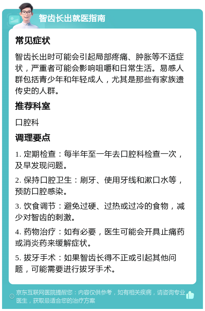 智齿长出就医指南 常见症状 智齿长出时可能会引起局部疼痛、肿胀等不适症状，严重者可能会影响咀嚼和日常生活。易感人群包括青少年和年轻成人，尤其是那些有家族遗传史的人群。 推荐科室 口腔科 调理要点 1. 定期检查：每半年至一年去口腔科检查一次，及早发现问题。 2. 保持口腔卫生：刷牙、使用牙线和漱口水等，预防口腔感染。 3. 饮食调节：避免过硬、过热或过冷的食物，减少对智齿的刺激。 4. 药物治疗：如有必要，医生可能会开具止痛药或消炎药来缓解症状。 5. 拔牙手术：如果智齿长得不正或引起其他问题，可能需要进行拔牙手术。