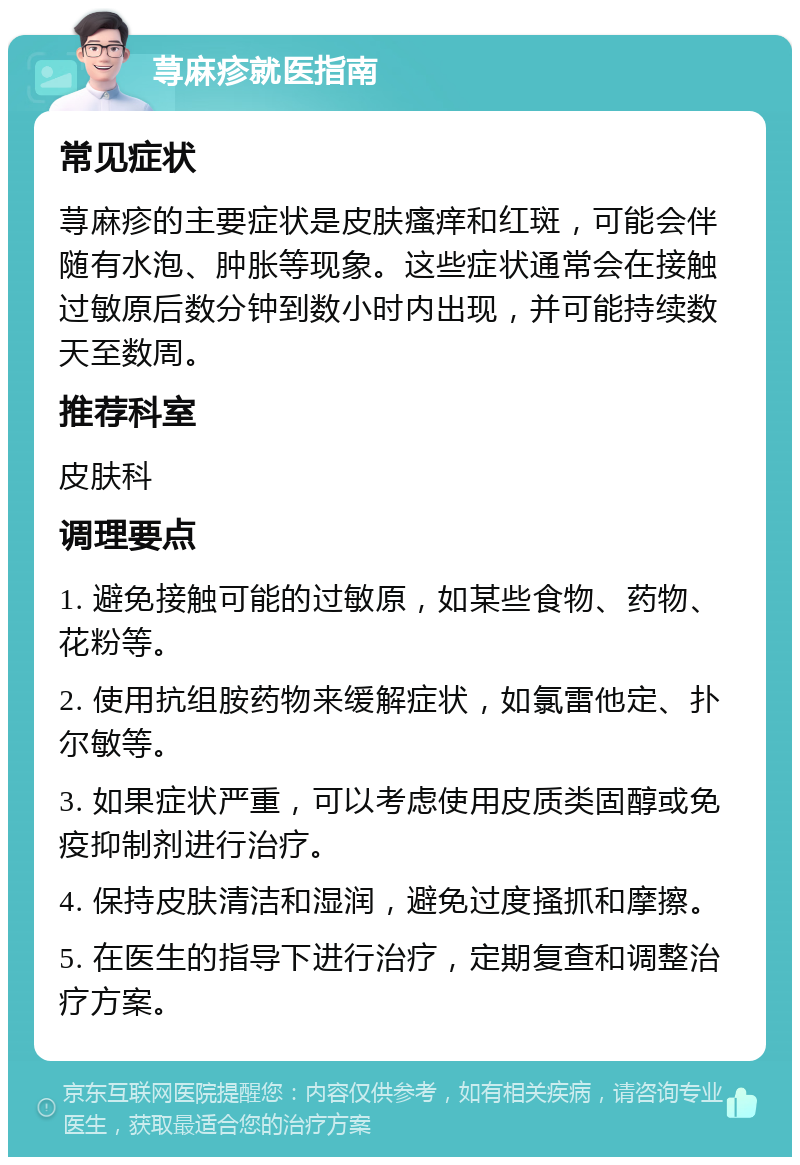 荨麻疹就医指南 常见症状 荨麻疹的主要症状是皮肤瘙痒和红斑，可能会伴随有水泡、肿胀等现象。这些症状通常会在接触过敏原后数分钟到数小时内出现，并可能持续数天至数周。 推荐科室 皮肤科 调理要点 1. 避免接触可能的过敏原，如某些食物、药物、花粉等。 2. 使用抗组胺药物来缓解症状，如氯雷他定、扑尔敏等。 3. 如果症状严重，可以考虑使用皮质类固醇或免疫抑制剂进行治疗。 4. 保持皮肤清洁和湿润，避免过度搔抓和摩擦。 5. 在医生的指导下进行治疗，定期复查和调整治疗方案。