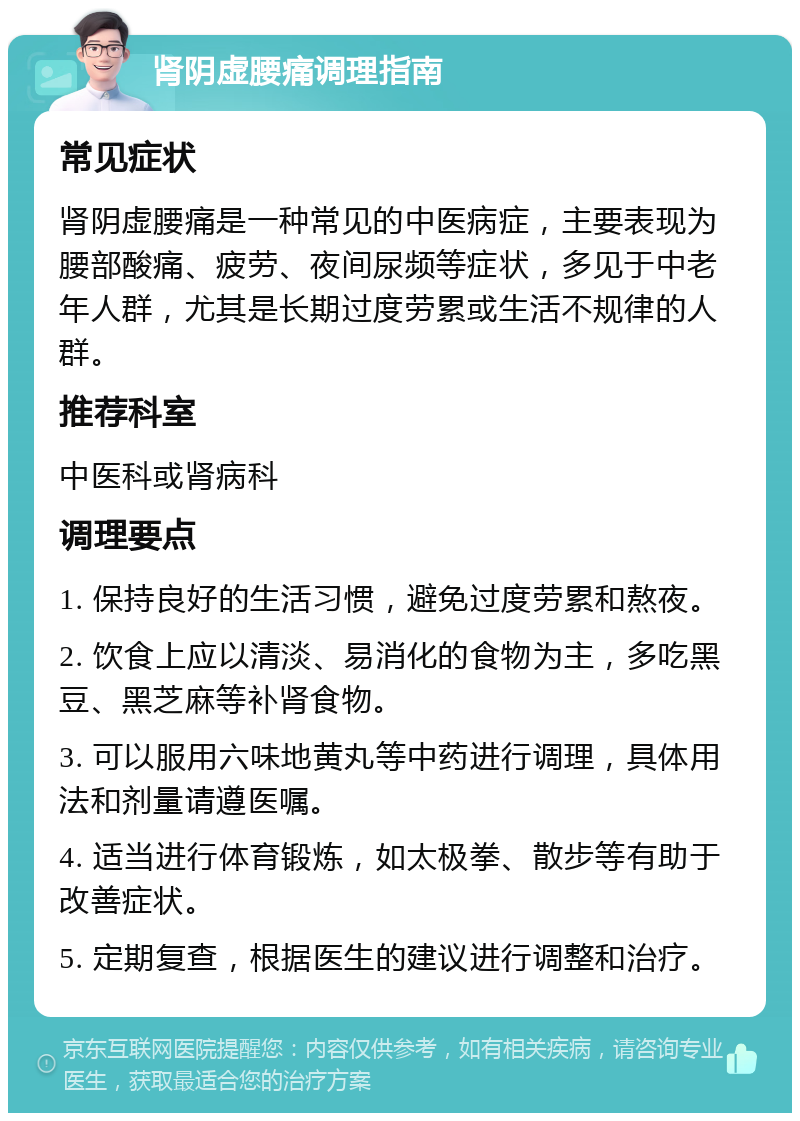 肾阴虚腰痛调理指南 常见症状 肾阴虚腰痛是一种常见的中医病症，主要表现为腰部酸痛、疲劳、夜间尿频等症状，多见于中老年人群，尤其是长期过度劳累或生活不规律的人群。 推荐科室 中医科或肾病科 调理要点 1. 保持良好的生活习惯，避免过度劳累和熬夜。 2. 饮食上应以清淡、易消化的食物为主，多吃黑豆、黑芝麻等补肾食物。 3. 可以服用六味地黄丸等中药进行调理，具体用法和剂量请遵医嘱。 4. 适当进行体育锻炼，如太极拳、散步等有助于改善症状。 5. 定期复查，根据医生的建议进行调整和治疗。