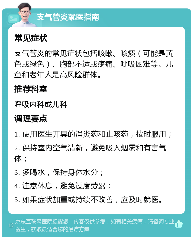 支气管炎就医指南 常见症状 支气管炎的常见症状包括咳嗽、咳痰（可能是黄色或绿色）、胸部不适或疼痛、呼吸困难等。儿童和老年人是高风险群体。 推荐科室 呼吸内科或儿科 调理要点 1. 使用医生开具的消炎药和止咳药，按时服用； 2. 保持室内空气清新，避免吸入烟雾和有害气体； 3. 多喝水，保持身体水分； 4. 注意休息，避免过度劳累； 5. 如果症状加重或持续不改善，应及时就医。