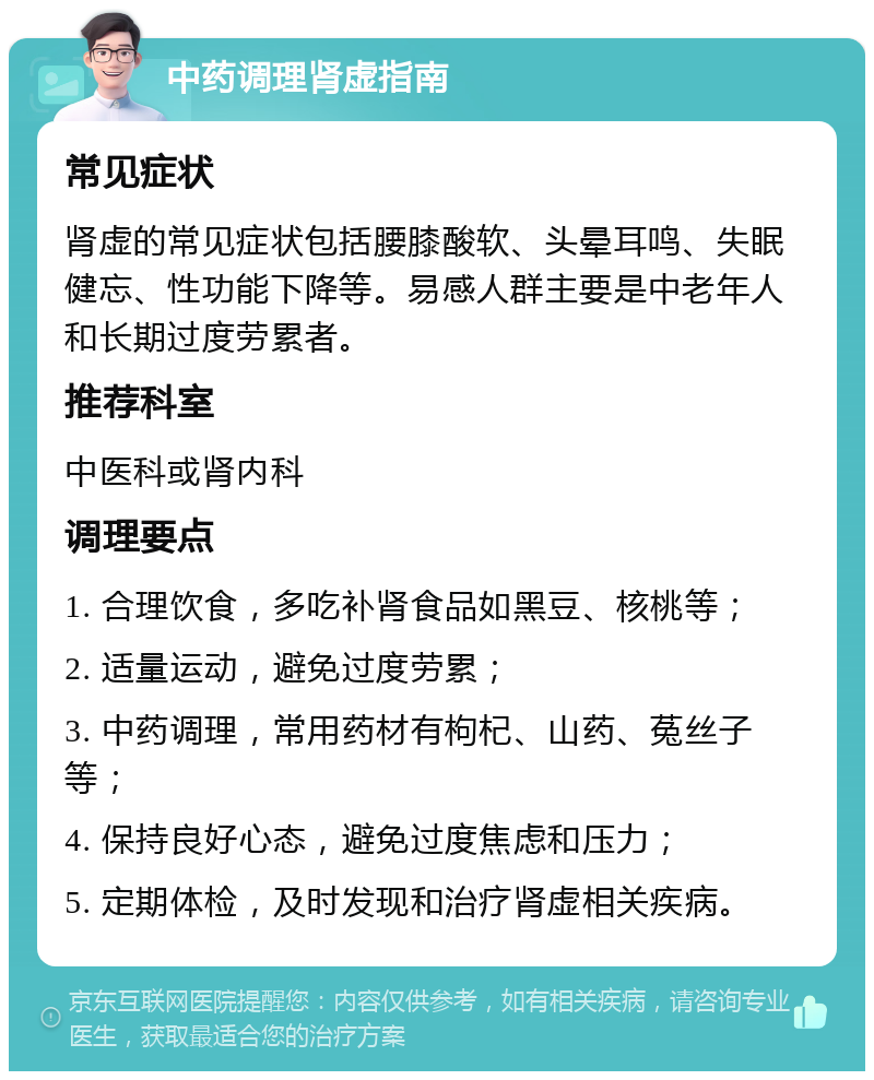 中药调理肾虚指南 常见症状 肾虚的常见症状包括腰膝酸软、头晕耳鸣、失眠健忘、性功能下降等。易感人群主要是中老年人和长期过度劳累者。 推荐科室 中医科或肾内科 调理要点 1. 合理饮食，多吃补肾食品如黑豆、核桃等； 2. 适量运动，避免过度劳累； 3. 中药调理，常用药材有枸杞、山药、菟丝子等； 4. 保持良好心态，避免过度焦虑和压力； 5. 定期体检，及时发现和治疗肾虚相关疾病。