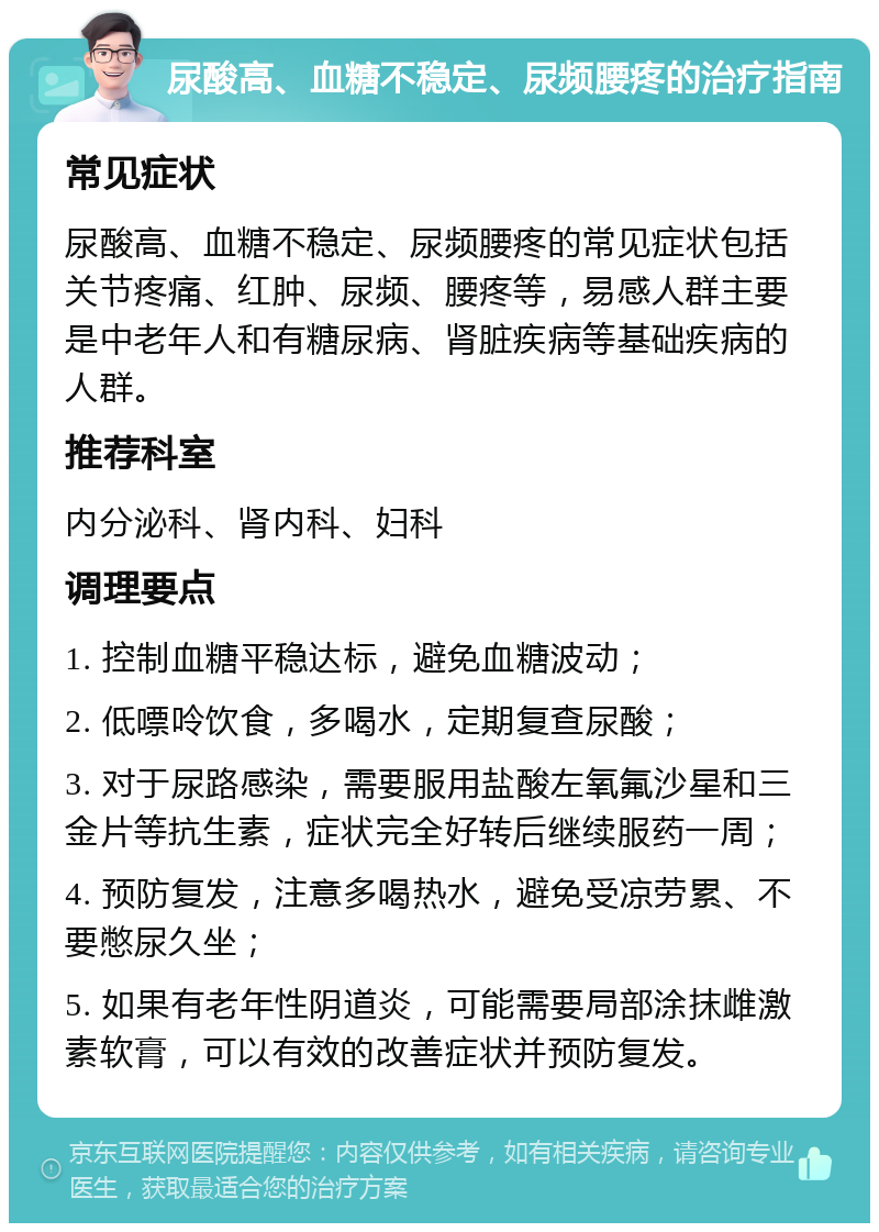 尿酸高、血糖不稳定、尿频腰疼的治疗指南 常见症状 尿酸高、血糖不稳定、尿频腰疼的常见症状包括关节疼痛、红肿、尿频、腰疼等，易感人群主要是中老年人和有糖尿病、肾脏疾病等基础疾病的人群。 推荐科室 内分泌科、肾内科、妇科 调理要点 1. 控制血糖平稳达标，避免血糖波动； 2. 低嘌呤饮食，多喝水，定期复查尿酸； 3. 对于尿路感染，需要服用盐酸左氧氟沙星和三金片等抗生素，症状完全好转后继续服药一周； 4. 预防复发，注意多喝热水，避免受凉劳累、不要憋尿久坐； 5. 如果有老年性阴道炎，可能需要局部涂抹雌激素软膏，可以有效的改善症状并预防复发。