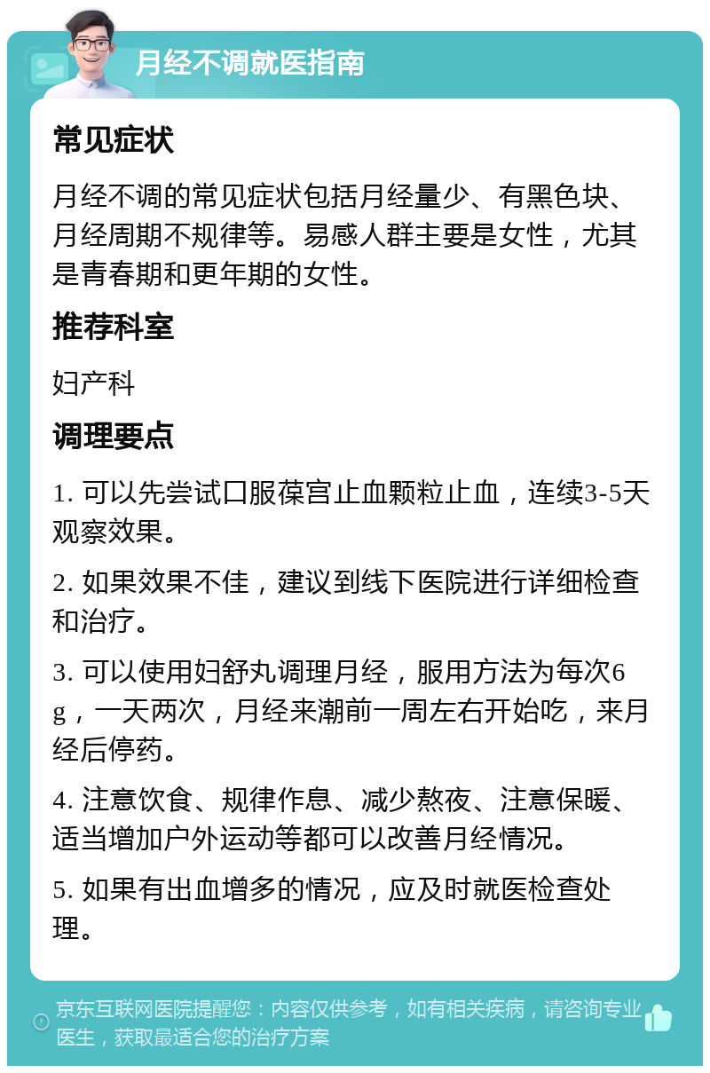 月经不调就医指南 常见症状 月经不调的常见症状包括月经量少、有黑色块、月经周期不规律等。易感人群主要是女性，尤其是青春期和更年期的女性。 推荐科室 妇产科 调理要点 1. 可以先尝试口服葆宫止血颗粒止血，连续3-5天观察效果。 2. 如果效果不佳，建议到线下医院进行详细检查和治疗。 3. 可以使用妇舒丸调理月经，服用方法为每次6g，一天两次，月经来潮前一周左右开始吃，来月经后停药。 4. 注意饮食、规律作息、减少熬夜、注意保暖、适当增加户外运动等都可以改善月经情况。 5. 如果有出血增多的情况，应及时就医检查处理。