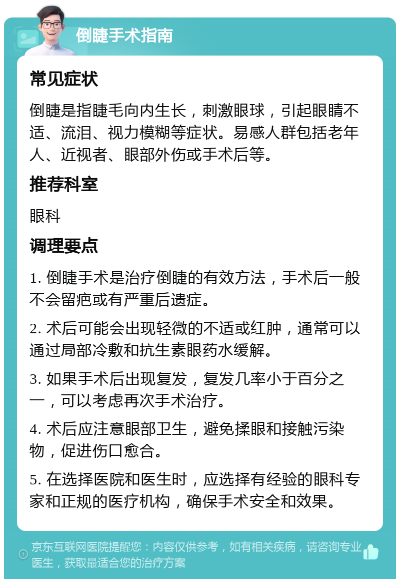 倒睫手术指南 常见症状 倒睫是指睫毛向内生长，刺激眼球，引起眼睛不适、流泪、视力模糊等症状。易感人群包括老年人、近视者、眼部外伤或手术后等。 推荐科室 眼科 调理要点 1. 倒睫手术是治疗倒睫的有效方法，手术后一般不会留疤或有严重后遗症。 2. 术后可能会出现轻微的不适或红肿，通常可以通过局部冷敷和抗生素眼药水缓解。 3. 如果手术后出现复发，复发几率小于百分之一，可以考虑再次手术治疗。 4. 术后应注意眼部卫生，避免揉眼和接触污染物，促进伤口愈合。 5. 在选择医院和医生时，应选择有经验的眼科专家和正规的医疗机构，确保手术安全和效果。