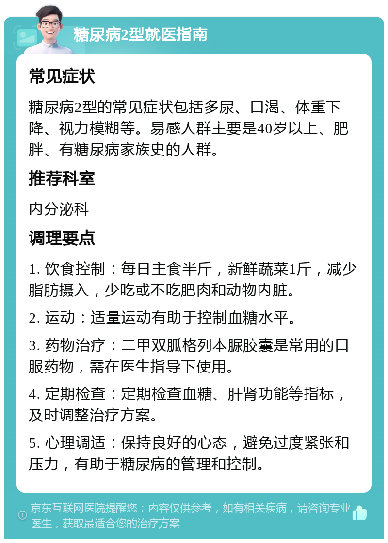 糖尿病2型就医指南 常见症状 糖尿病2型的常见症状包括多尿、口渴、体重下降、视力模糊等。易感人群主要是40岁以上、肥胖、有糖尿病家族史的人群。 推荐科室 内分泌科 调理要点 1. 饮食控制：每日主食半斤，新鲜蔬菜1斤，减少脂肪摄入，少吃或不吃肥肉和动物内脏。 2. 运动：适量运动有助于控制血糖水平。 3. 药物治疗：二甲双胍格列本脲胶囊是常用的口服药物，需在医生指导下使用。 4. 定期检查：定期检查血糖、肝肾功能等指标，及时调整治疗方案。 5. 心理调适：保持良好的心态，避免过度紧张和压力，有助于糖尿病的管理和控制。