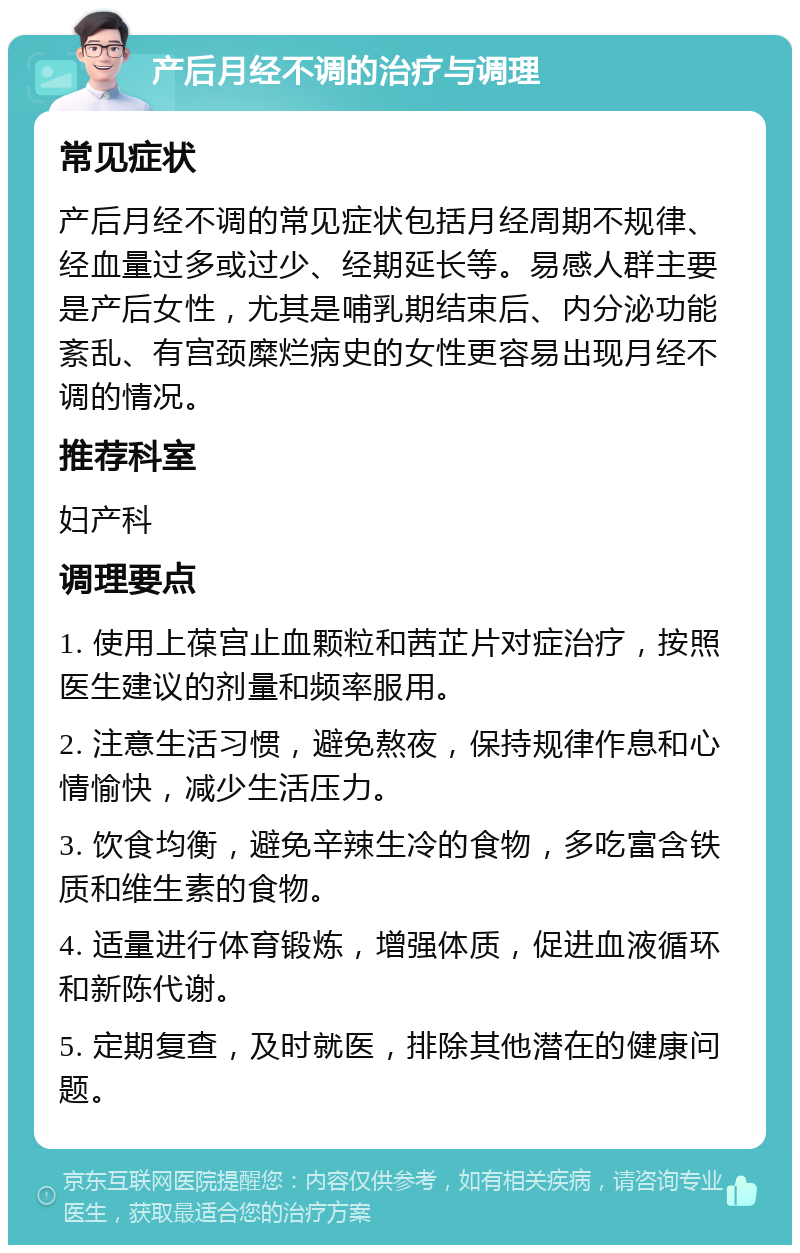 产后月经不调的治疗与调理 常见症状 产后月经不调的常见症状包括月经周期不规律、经血量过多或过少、经期延长等。易感人群主要是产后女性，尤其是哺乳期结束后、内分泌功能紊乱、有宫颈糜烂病史的女性更容易出现月经不调的情况。 推荐科室 妇产科 调理要点 1. 使用上葆宫止血颗粒和茜芷片对症治疗，按照医生建议的剂量和频率服用。 2. 注意生活习惯，避免熬夜，保持规律作息和心情愉快，减少生活压力。 3. 饮食均衡，避免辛辣生冷的食物，多吃富含铁质和维生素的食物。 4. 适量进行体育锻炼，增强体质，促进血液循环和新陈代谢。 5. 定期复查，及时就医，排除其他潜在的健康问题。