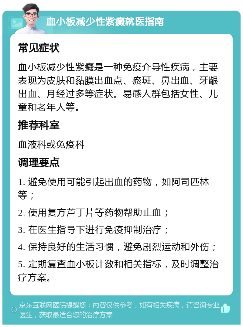 血小板减少性紫癜就医指南 常见症状 血小板减少性紫癜是一种免疫介导性疾病，主要表现为皮肤和黏膜出血点、瘀斑、鼻出血、牙龈出血、月经过多等症状。易感人群包括女性、儿童和老年人等。 推荐科室 血液科或免疫科 调理要点 1. 避免使用可能引起出血的药物，如阿司匹林等； 2. 使用复方芦丁片等药物帮助止血； 3. 在医生指导下进行免疫抑制治疗； 4. 保持良好的生活习惯，避免剧烈运动和外伤； 5. 定期复查血小板计数和相关指标，及时调整治疗方案。