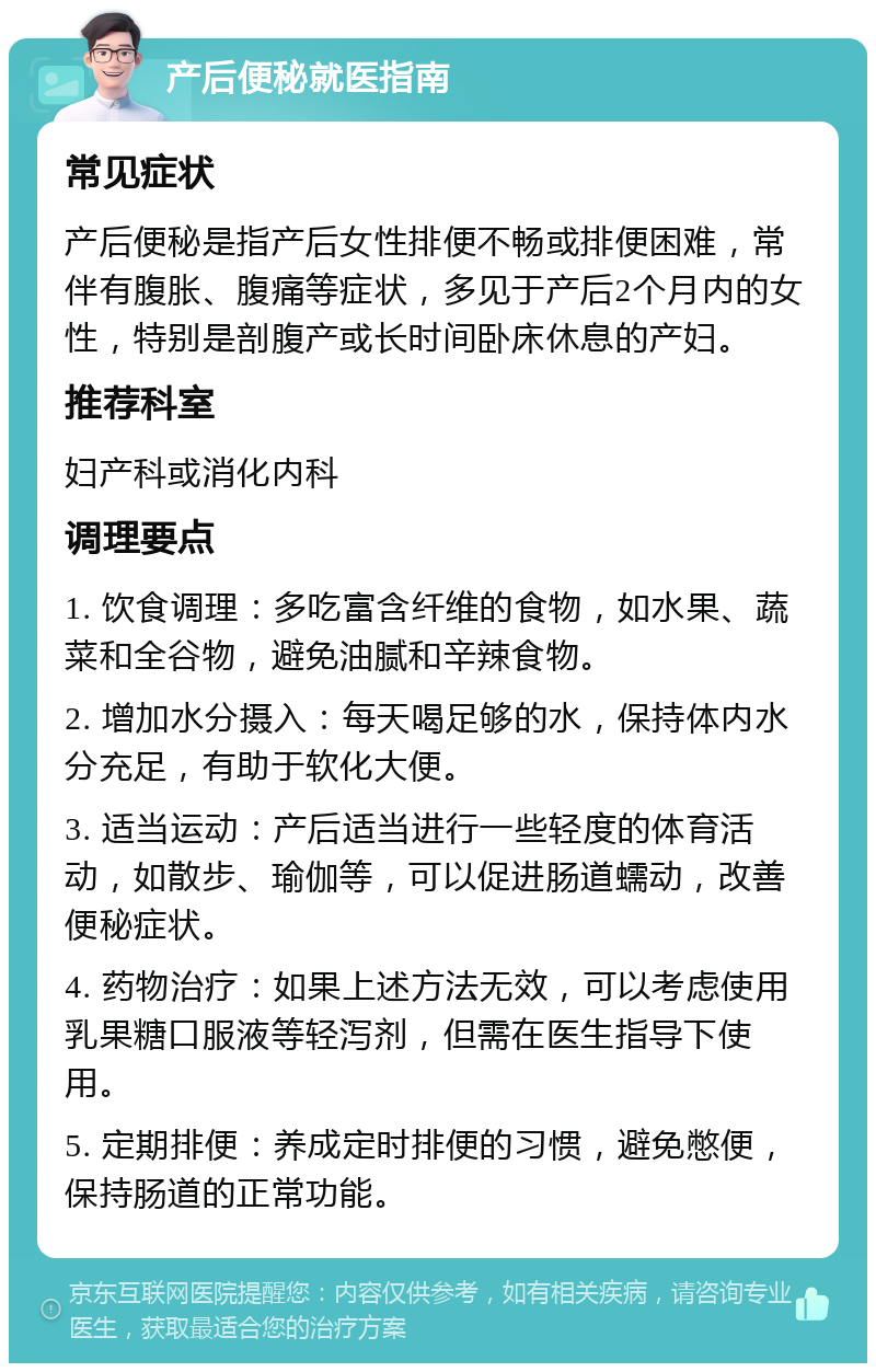 产后便秘就医指南 常见症状 产后便秘是指产后女性排便不畅或排便困难，常伴有腹胀、腹痛等症状，多见于产后2个月内的女性，特别是剖腹产或长时间卧床休息的产妇。 推荐科室 妇产科或消化内科 调理要点 1. 饮食调理：多吃富含纤维的食物，如水果、蔬菜和全谷物，避免油腻和辛辣食物。 2. 增加水分摄入：每天喝足够的水，保持体内水分充足，有助于软化大便。 3. 适当运动：产后适当进行一些轻度的体育活动，如散步、瑜伽等，可以促进肠道蠕动，改善便秘症状。 4. 药物治疗：如果上述方法无效，可以考虑使用乳果糖口服液等轻泻剂，但需在医生指导下使用。 5. 定期排便：养成定时排便的习惯，避免憋便，保持肠道的正常功能。