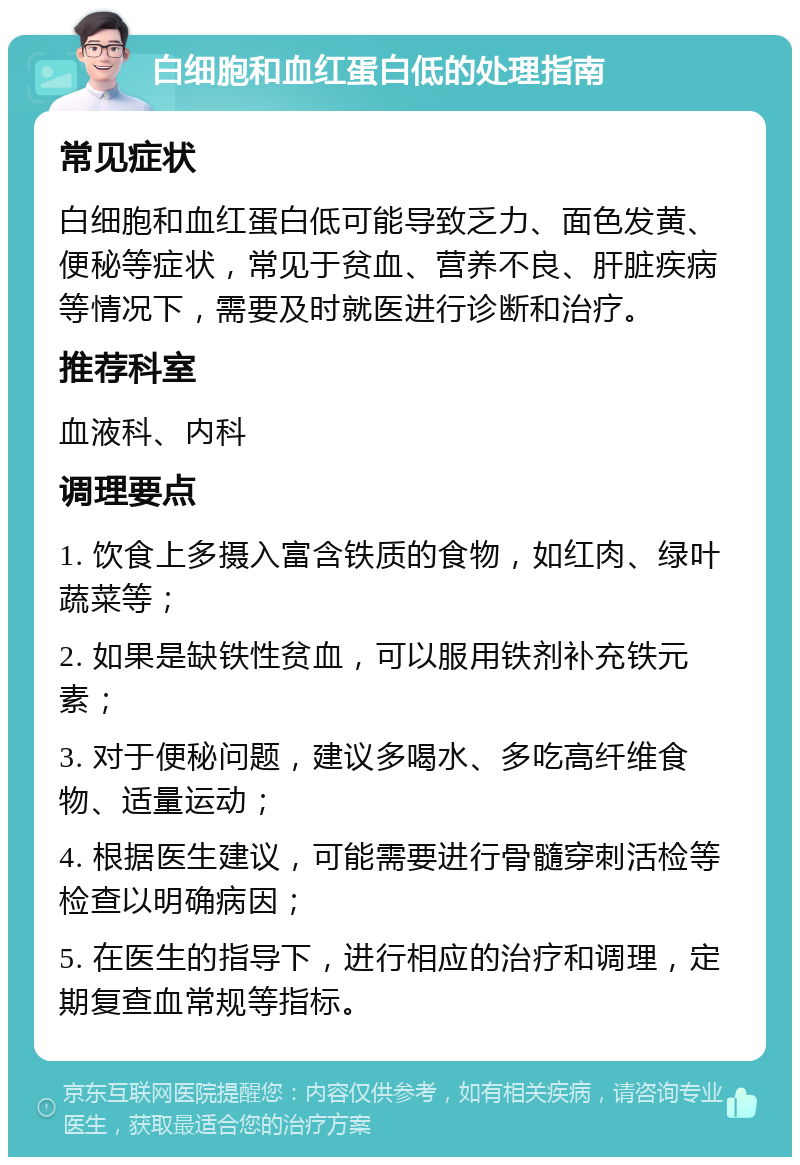 白细胞和血红蛋白低的处理指南 常见症状 白细胞和血红蛋白低可能导致乏力、面色发黄、便秘等症状，常见于贫血、营养不良、肝脏疾病等情况下，需要及时就医进行诊断和治疗。 推荐科室 血液科、内科 调理要点 1. 饮食上多摄入富含铁质的食物，如红肉、绿叶蔬菜等； 2. 如果是缺铁性贫血，可以服用铁剂补充铁元素； 3. 对于便秘问题，建议多喝水、多吃高纤维食物、适量运动； 4. 根据医生建议，可能需要进行骨髓穿刺活检等检查以明确病因； 5. 在医生的指导下，进行相应的治疗和调理，定期复查血常规等指标。