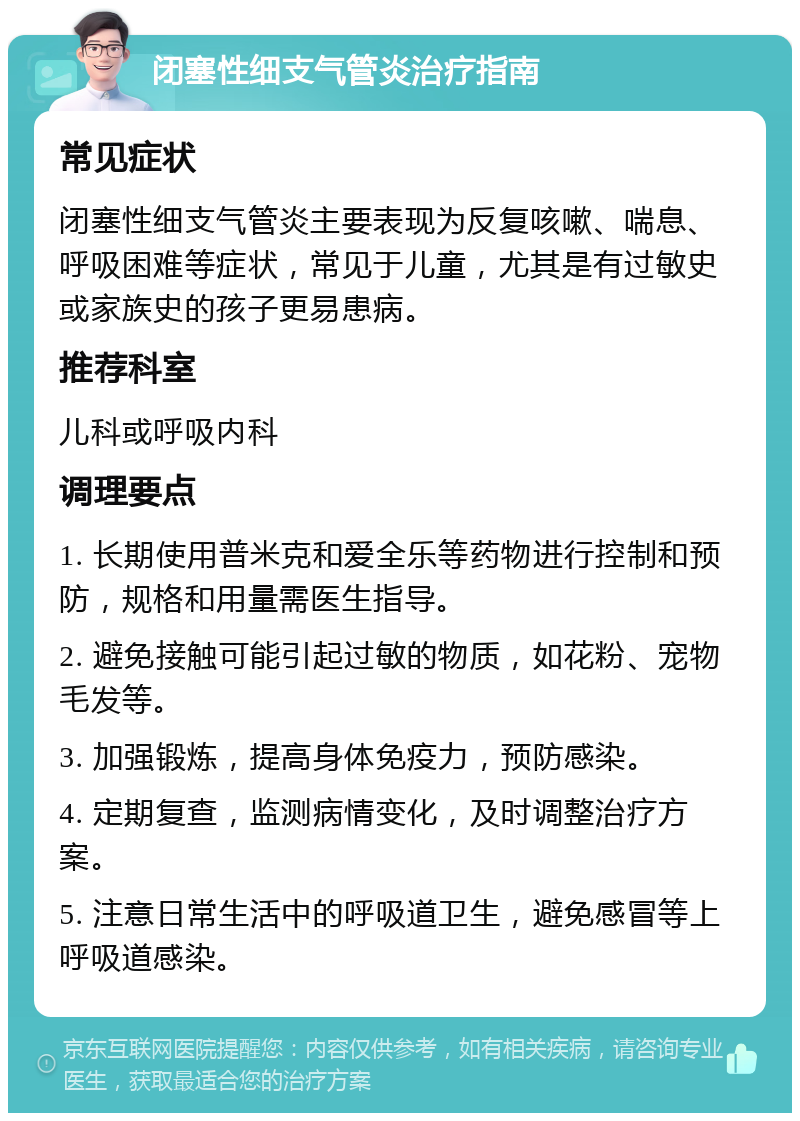 闭塞性细支气管炎治疗指南 常见症状 闭塞性细支气管炎主要表现为反复咳嗽、喘息、呼吸困难等症状，常见于儿童，尤其是有过敏史或家族史的孩子更易患病。 推荐科室 儿科或呼吸内科 调理要点 1. 长期使用普米克和爱全乐等药物进行控制和预防，规格和用量需医生指导。 2. 避免接触可能引起过敏的物质，如花粉、宠物毛发等。 3. 加强锻炼，提高身体免疫力，预防感染。 4. 定期复查，监测病情变化，及时调整治疗方案。 5. 注意日常生活中的呼吸道卫生，避免感冒等上呼吸道感染。