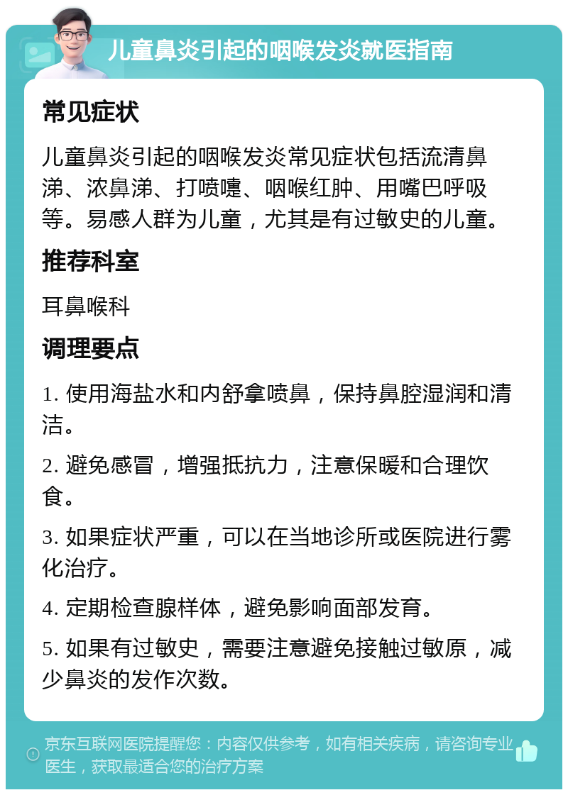 儿童鼻炎引起的咽喉发炎就医指南 常见症状 儿童鼻炎引起的咽喉发炎常见症状包括流清鼻涕、浓鼻涕、打喷嚏、咽喉红肿、用嘴巴呼吸等。易感人群为儿童，尤其是有过敏史的儿童。 推荐科室 耳鼻喉科 调理要点 1. 使用海盐水和内舒拿喷鼻，保持鼻腔湿润和清洁。 2. 避免感冒，增强抵抗力，注意保暖和合理饮食。 3. 如果症状严重，可以在当地诊所或医院进行雾化治疗。 4. 定期检查腺样体，避免影响面部发育。 5. 如果有过敏史，需要注意避免接触过敏原，减少鼻炎的发作次数。