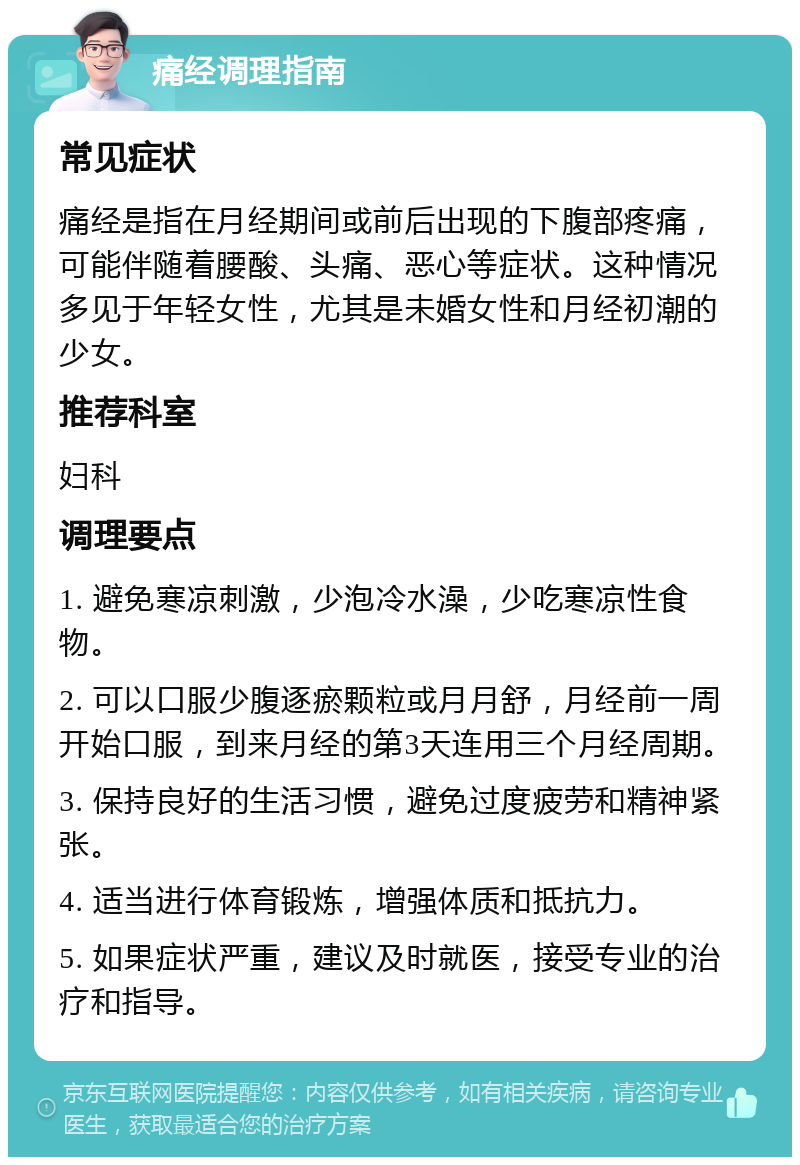 痛经调理指南 常见症状 痛经是指在月经期间或前后出现的下腹部疼痛，可能伴随着腰酸、头痛、恶心等症状。这种情况多见于年轻女性，尤其是未婚女性和月经初潮的少女。 推荐科室 妇科 调理要点 1. 避免寒凉刺激，少泡冷水澡，少吃寒凉性食物。 2. 可以口服少腹逐瘀颗粒或月月舒，月经前一周开始口服，到来月经的第3天连用三个月经周期。 3. 保持良好的生活习惯，避免过度疲劳和精神紧张。 4. 适当进行体育锻炼，增强体质和抵抗力。 5. 如果症状严重，建议及时就医，接受专业的治疗和指导。