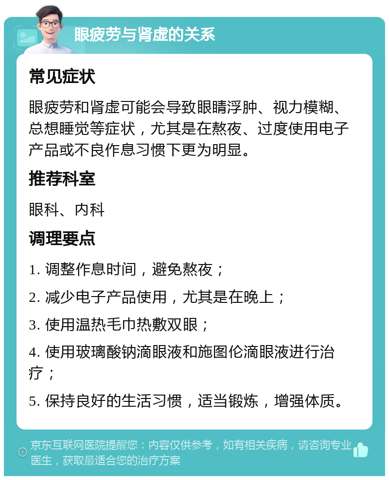 眼疲劳与肾虚的关系 常见症状 眼疲劳和肾虚可能会导致眼睛浮肿、视力模糊、总想睡觉等症状，尤其是在熬夜、过度使用电子产品或不良作息习惯下更为明显。 推荐科室 眼科、内科 调理要点 1. 调整作息时间，避免熬夜； 2. 减少电子产品使用，尤其是在晚上； 3. 使用温热毛巾热敷双眼； 4. 使用玻璃酸钠滴眼液和施图伦滴眼液进行治疗； 5. 保持良好的生活习惯，适当锻炼，增强体质。