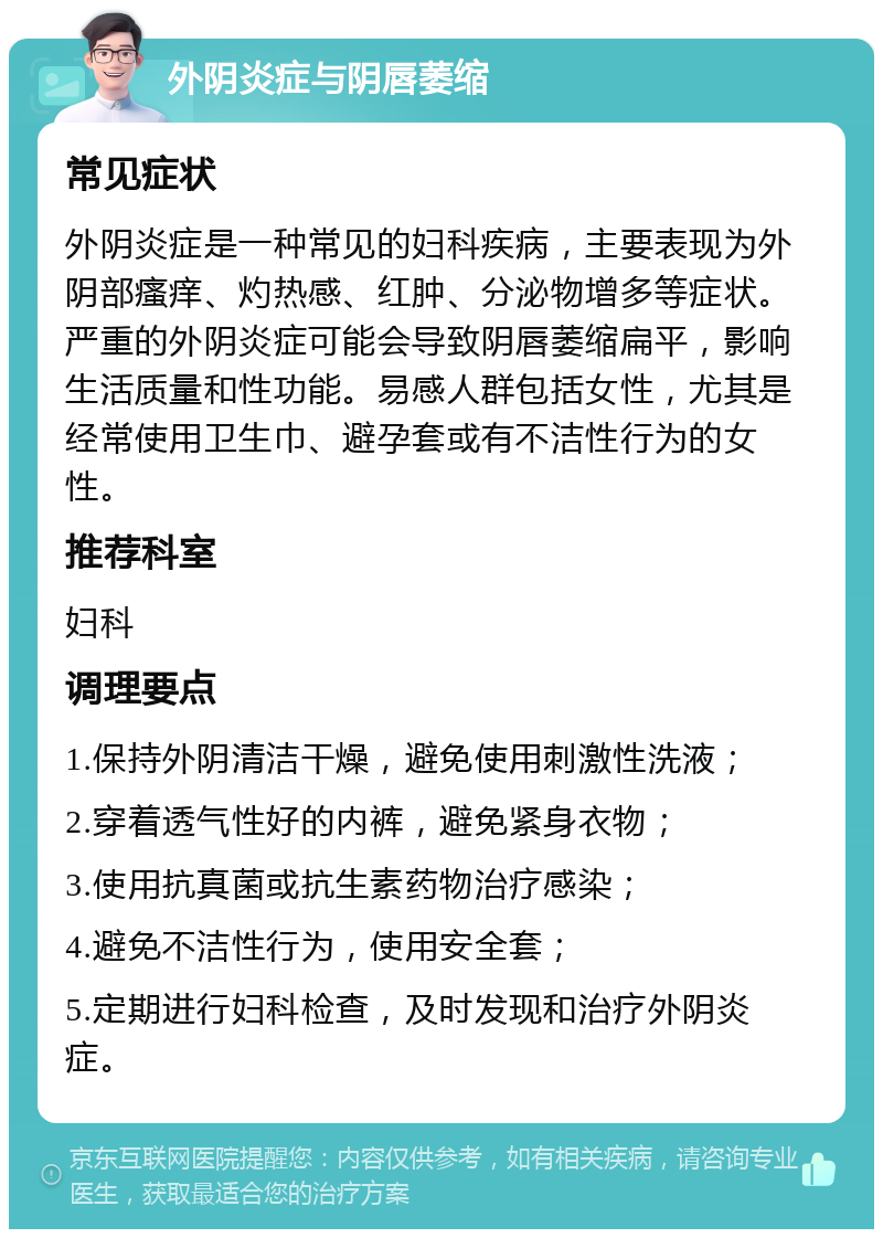 外阴炎症与阴唇萎缩 常见症状 外阴炎症是一种常见的妇科疾病，主要表现为外阴部瘙痒、灼热感、红肿、分泌物增多等症状。严重的外阴炎症可能会导致阴唇萎缩扁平，影响生活质量和性功能。易感人群包括女性，尤其是经常使用卫生巾、避孕套或有不洁性行为的女性。 推荐科室 妇科 调理要点 1.保持外阴清洁干燥，避免使用刺激性洗液； 2.穿着透气性好的内裤，避免紧身衣物； 3.使用抗真菌或抗生素药物治疗感染； 4.避免不洁性行为，使用安全套； 5.定期进行妇科检查，及时发现和治疗外阴炎症。