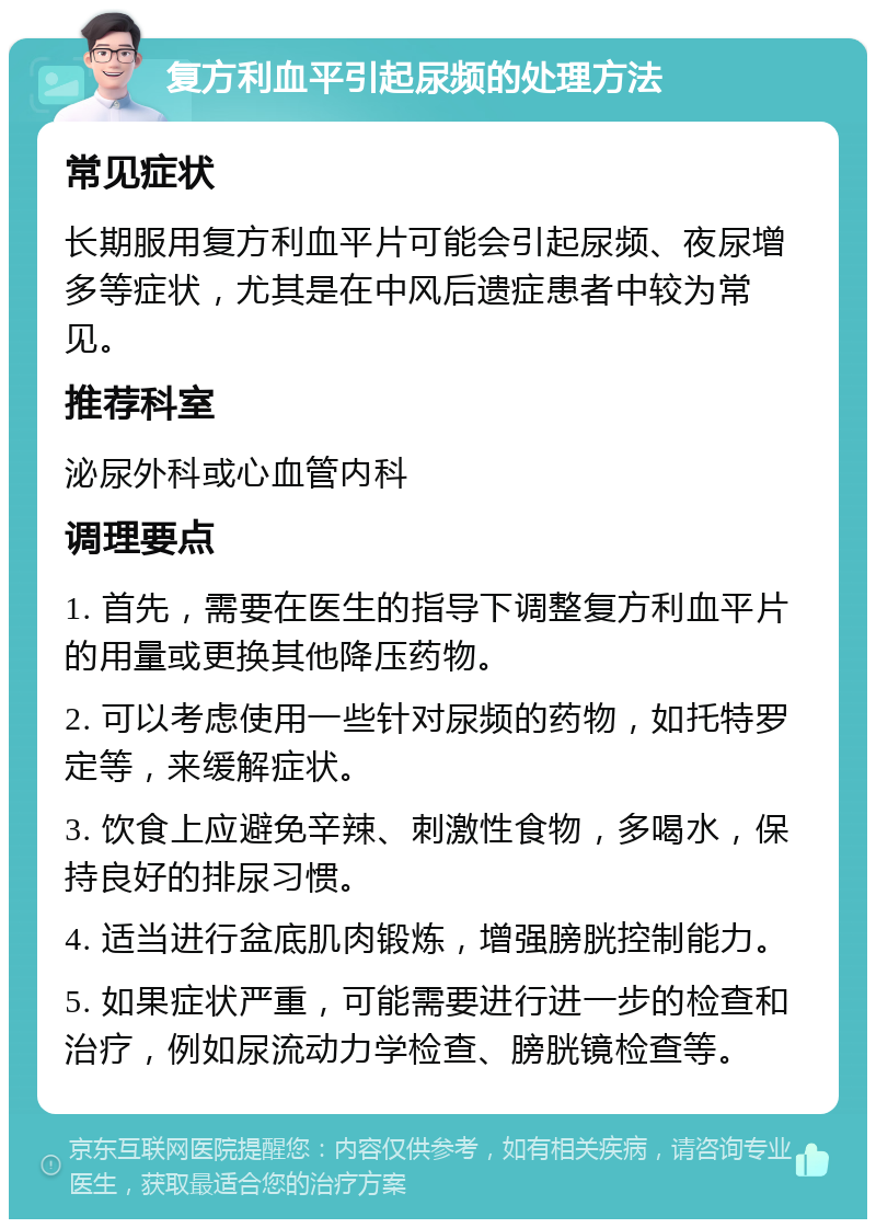 复方利血平引起尿频的处理方法 常见症状 长期服用复方利血平片可能会引起尿频、夜尿增多等症状，尤其是在中风后遗症患者中较为常见。 推荐科室 泌尿外科或心血管内科 调理要点 1. 首先，需要在医生的指导下调整复方利血平片的用量或更换其他降压药物。 2. 可以考虑使用一些针对尿频的药物，如托特罗定等，来缓解症状。 3. 饮食上应避免辛辣、刺激性食物，多喝水，保持良好的排尿习惯。 4. 适当进行盆底肌肉锻炼，增强膀胱控制能力。 5. 如果症状严重，可能需要进行进一步的检查和治疗，例如尿流动力学检查、膀胱镜检查等。