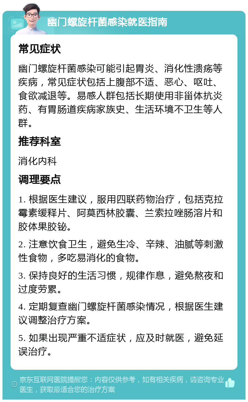 幽门螺旋杆菌感染就医指南 常见症状 幽门螺旋杆菌感染可能引起胃炎、消化性溃疡等疾病，常见症状包括上腹部不适、恶心、呕吐、食欲减退等。易感人群包括长期使用非甾体抗炎药、有胃肠道疾病家族史、生活环境不卫生等人群。 推荐科室 消化内科 调理要点 1. 根据医生建议，服用四联药物治疗，包括克拉霉素缓释片、阿莫西林胶囊、兰索拉唑肠溶片和胶体果胶铋。 2. 注意饮食卫生，避免生冷、辛辣、油腻等刺激性食物，多吃易消化的食物。 3. 保持良好的生活习惯，规律作息，避免熬夜和过度劳累。 4. 定期复查幽门螺旋杆菌感染情况，根据医生建议调整治疗方案。 5. 如果出现严重不适症状，应及时就医，避免延误治疗。