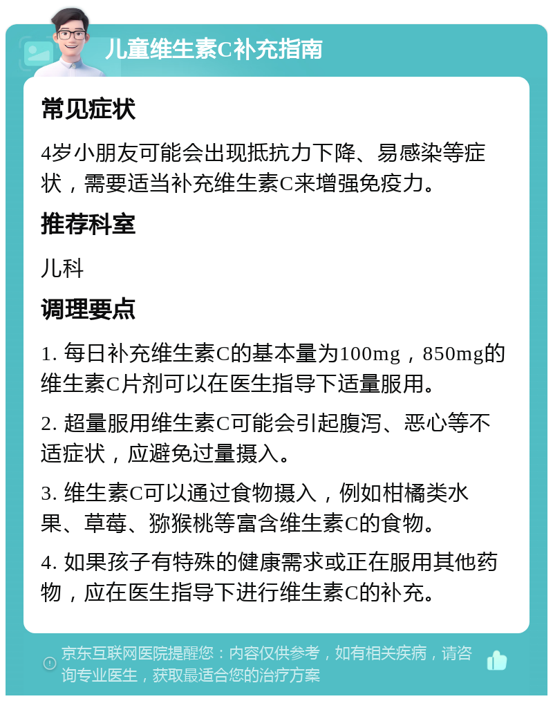 儿童维生素C补充指南 常见症状 4岁小朋友可能会出现抵抗力下降、易感染等症状，需要适当补充维生素C来增强免疫力。 推荐科室 儿科 调理要点 1. 每日补充维生素C的基本量为100mg，850mg的维生素C片剂可以在医生指导下适量服用。 2. 超量服用维生素C可能会引起腹泻、恶心等不适症状，应避免过量摄入。 3. 维生素C可以通过食物摄入，例如柑橘类水果、草莓、猕猴桃等富含维生素C的食物。 4. 如果孩子有特殊的健康需求或正在服用其他药物，应在医生指导下进行维生素C的补充。