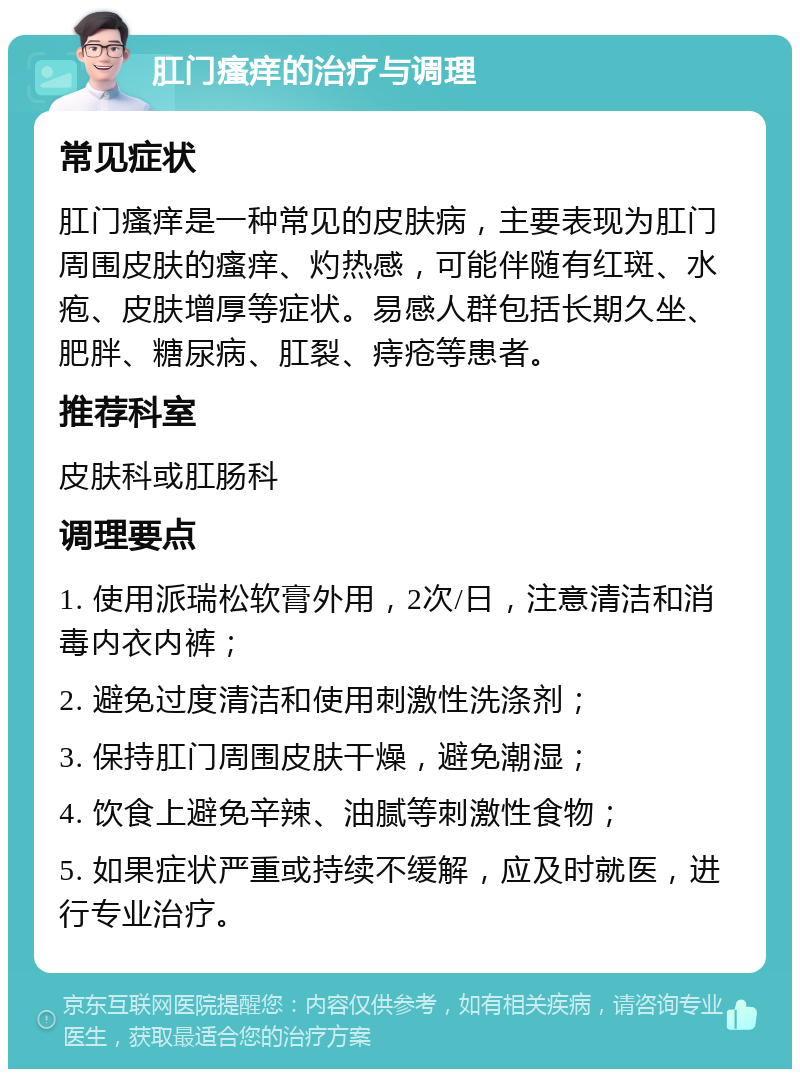 肛门瘙痒的治疗与调理 常见症状 肛门瘙痒是一种常见的皮肤病，主要表现为肛门周围皮肤的瘙痒、灼热感，可能伴随有红斑、水疱、皮肤增厚等症状。易感人群包括长期久坐、肥胖、糖尿病、肛裂、痔疮等患者。 推荐科室 皮肤科或肛肠科 调理要点 1. 使用派瑞松软膏外用，2次/日，注意清洁和消毒内衣内裤； 2. 避免过度清洁和使用刺激性洗涤剂； 3. 保持肛门周围皮肤干燥，避免潮湿； 4. 饮食上避免辛辣、油腻等刺激性食物； 5. 如果症状严重或持续不缓解，应及时就医，进行专业治疗。