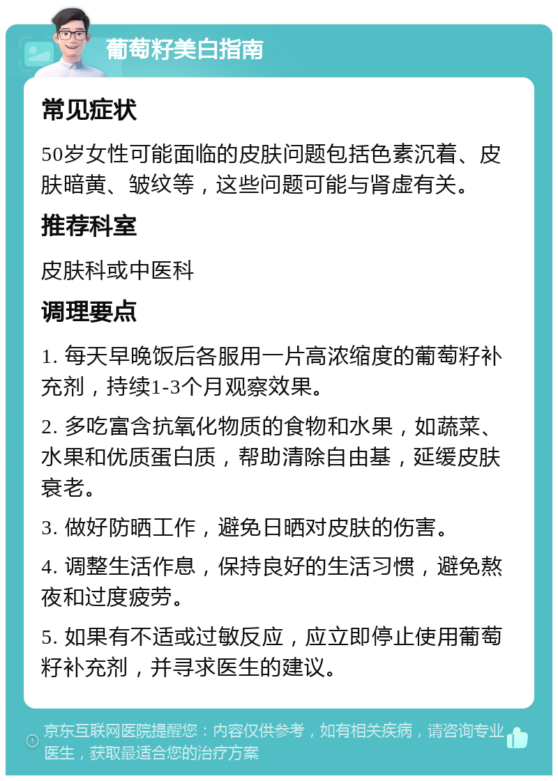 葡萄籽美白指南 常见症状 50岁女性可能面临的皮肤问题包括色素沉着、皮肤暗黄、皱纹等，这些问题可能与肾虚有关。 推荐科室 皮肤科或中医科 调理要点 1. 每天早晚饭后各服用一片高浓缩度的葡萄籽补充剂，持续1-3个月观察效果。 2. 多吃富含抗氧化物质的食物和水果，如蔬菜、水果和优质蛋白质，帮助清除自由基，延缓皮肤衰老。 3. 做好防晒工作，避免日晒对皮肤的伤害。 4. 调整生活作息，保持良好的生活习惯，避免熬夜和过度疲劳。 5. 如果有不适或过敏反应，应立即停止使用葡萄籽补充剂，并寻求医生的建议。