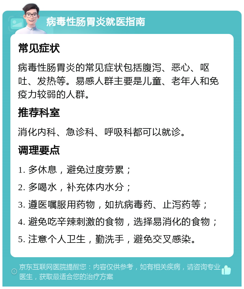 病毒性肠胃炎就医指南 常见症状 病毒性肠胃炎的常见症状包括腹泻、恶心、呕吐、发热等。易感人群主要是儿童、老年人和免疫力较弱的人群。 推荐科室 消化内科、急诊科、呼吸科都可以就诊。 调理要点 1. 多休息，避免过度劳累； 2. 多喝水，补充体内水分； 3. 遵医嘱服用药物，如抗病毒药、止泻药等； 4. 避免吃辛辣刺激的食物，选择易消化的食物； 5. 注意个人卫生，勤洗手，避免交叉感染。