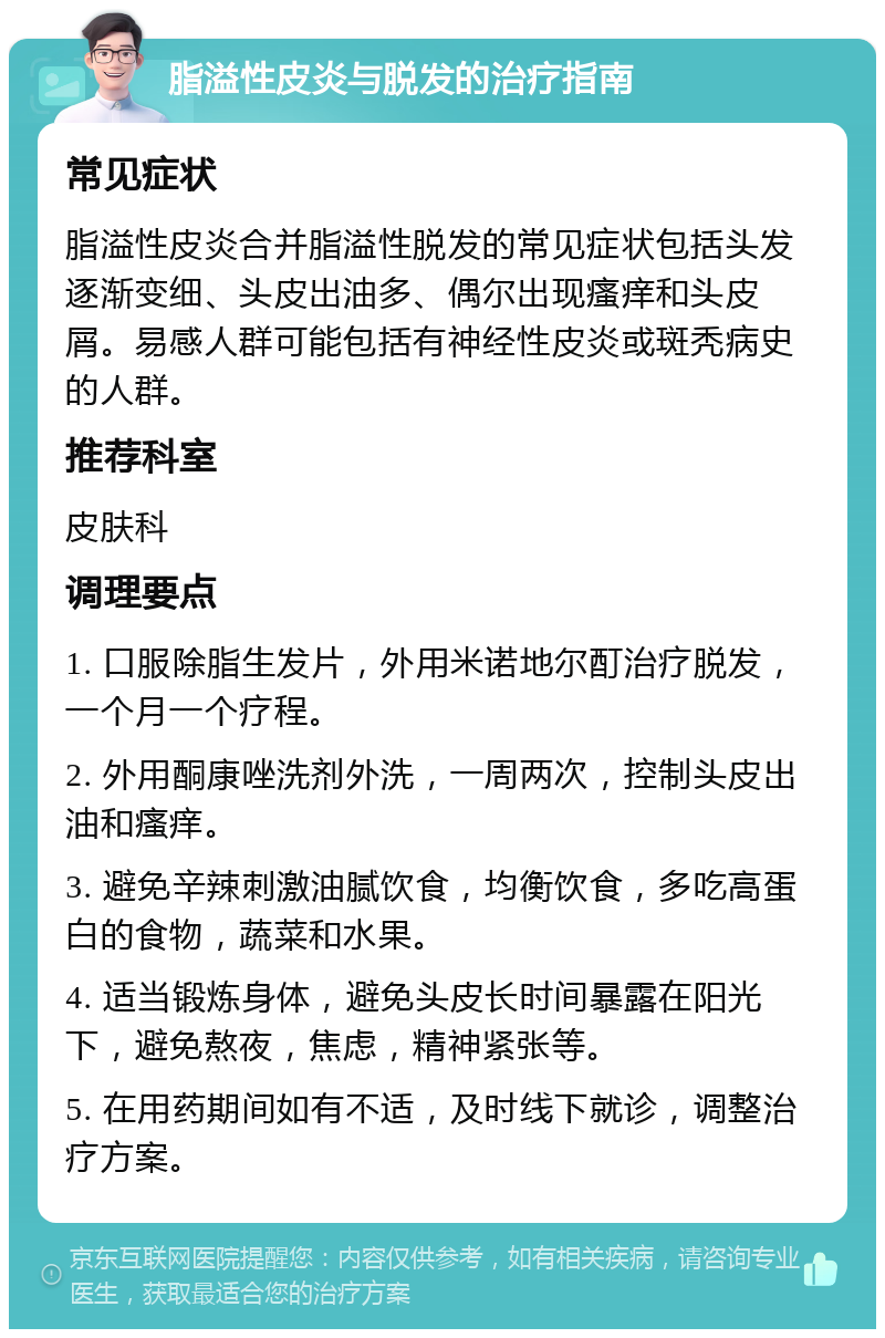 脂溢性皮炎与脱发的治疗指南 常见症状 脂溢性皮炎合并脂溢性脱发的常见症状包括头发逐渐变细、头皮出油多、偶尔出现瘙痒和头皮屑。易感人群可能包括有神经性皮炎或斑秃病史的人群。 推荐科室 皮肤科 调理要点 1. 口服除脂生发片，外用米诺地尔酊治疗脱发，一个月一个疗程。 2. 外用酮康唑洗剂外洗，一周两次，控制头皮出油和瘙痒。 3. 避免辛辣刺激油腻饮食，均衡饮食，多吃高蛋白的食物，蔬菜和水果。 4. 适当锻炼身体，避免头皮长时间暴露在阳光下，避免熬夜，焦虑，精神紧张等。 5. 在用药期间如有不适，及时线下就诊，调整治疗方案。