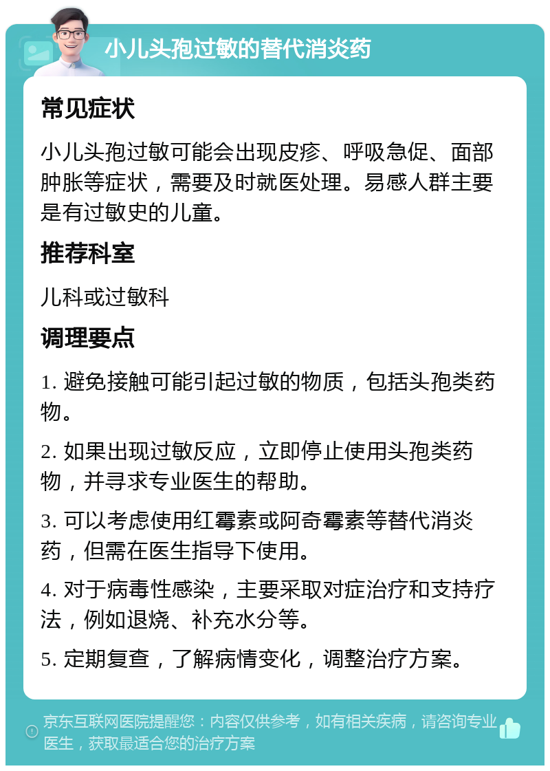 小儿头孢过敏的替代消炎药 常见症状 小儿头孢过敏可能会出现皮疹、呼吸急促、面部肿胀等症状，需要及时就医处理。易感人群主要是有过敏史的儿童。 推荐科室 儿科或过敏科 调理要点 1. 避免接触可能引起过敏的物质，包括头孢类药物。 2. 如果出现过敏反应，立即停止使用头孢类药物，并寻求专业医生的帮助。 3. 可以考虑使用红霉素或阿奇霉素等替代消炎药，但需在医生指导下使用。 4. 对于病毒性感染，主要采取对症治疗和支持疗法，例如退烧、补充水分等。 5. 定期复查，了解病情变化，调整治疗方案。