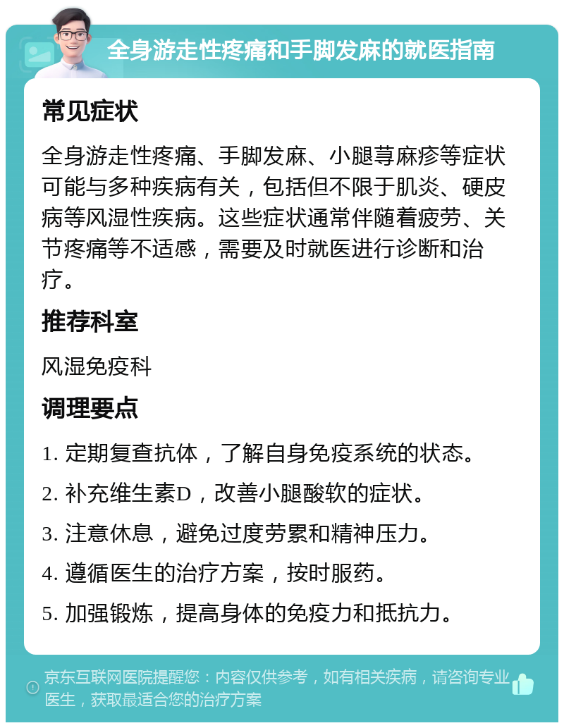 全身游走性疼痛和手脚发麻的就医指南 常见症状 全身游走性疼痛、手脚发麻、小腿荨麻疹等症状可能与多种疾病有关，包括但不限于肌炎、硬皮病等风湿性疾病。这些症状通常伴随着疲劳、关节疼痛等不适感，需要及时就医进行诊断和治疗。 推荐科室 风湿免疫科 调理要点 1. 定期复查抗体，了解自身免疫系统的状态。 2. 补充维生素D，改善小腿酸软的症状。 3. 注意休息，避免过度劳累和精神压力。 4. 遵循医生的治疗方案，按时服药。 5. 加强锻炼，提高身体的免疫力和抵抗力。