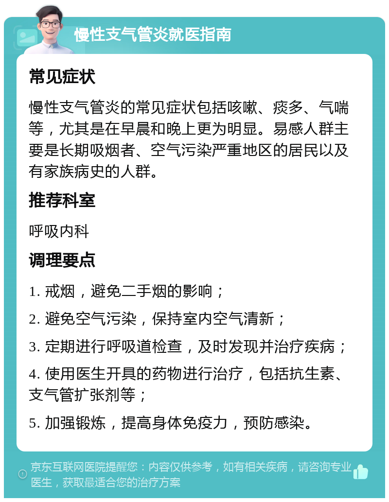 慢性支气管炎就医指南 常见症状 慢性支气管炎的常见症状包括咳嗽、痰多、气喘等，尤其是在早晨和晚上更为明显。易感人群主要是长期吸烟者、空气污染严重地区的居民以及有家族病史的人群。 推荐科室 呼吸内科 调理要点 1. 戒烟，避免二手烟的影响； 2. 避免空气污染，保持室内空气清新； 3. 定期进行呼吸道检查，及时发现并治疗疾病； 4. 使用医生开具的药物进行治疗，包括抗生素、支气管扩张剂等； 5. 加强锻炼，提高身体免疫力，预防感染。